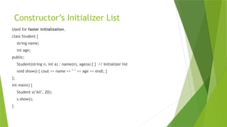Constructor’s Initializer List
Used for faster initialization.
class Student {
string name;
int age;
public:
Student(string n, int a) : name(n), age(a) { } // Initializer list
void show() { cout << name << " " << age << endl; }
};
int main() {
Student s("Ali", 20);
s.show();
}
 
