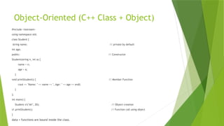 Object-Oriented (C++ Class + Object)
#include <iostream>
using namespace std;
class Student {
string name; // private by default
int age;
public: // Constructor
Student(string n, int a) {
name = n;
age = a;
}
void printStudent() { // Member Function
cout << "Name: " << name << ", Age: " << age << endl;
}
};
int main() {
Student s1("Ali", 20); // Object creation
s1.printStudent(); // Function call using object
}
data + functions are bound inside the class.
 