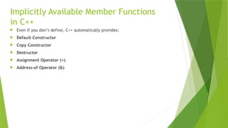 Implicitly Available Member Functions
in C++
 Even if you don’t define, C++ automatically provides:
 Default Constructor
 Copy Constructor
 Destructor
 Assignment Operator (=)
 Address-of Operator (&)
 