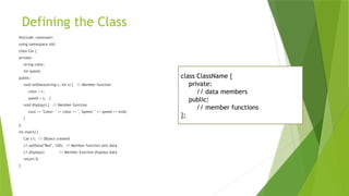 Defining the Class
#include <iostream>
using namespace std;
class Car {
private:
string color;
int speed;
public:
void setData(string c, int s) { // Member function
color = c;
speed = s; }
void display() { // Member function
cout << "Color: " << color << ", Speed: " << speed << endl;
}
};
int main() {
Car c1; // Object created
c1.setData("Red", 120); // Member function sets data
c1.display(); // Member function displays data
return 0;
}
class ClassName {
private:
// data members
public:
// member functions
};
 