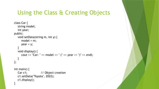 Using the Class & Creating Objects
class Car {
string model;
int year;
public:
void setData(string m, int y) {
model = m;
year = y;
}
void display() {
cout << "Car: " << model << " (" << year << ")" << endl;
}
};
int main() {
Car c1; // Object creation
c1.setData("Toyota", 2022);
c1.display();
}
 