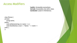 Access Modifiers
class Person {
private:
string name;
public:
void setName(string n) { name = n; }
void showName() { cout << "Name: " << name <<
endl; }
};
•public: Accessible everywhere.
•private: Accessible only within class.
•protected: (used in inheritance).
 