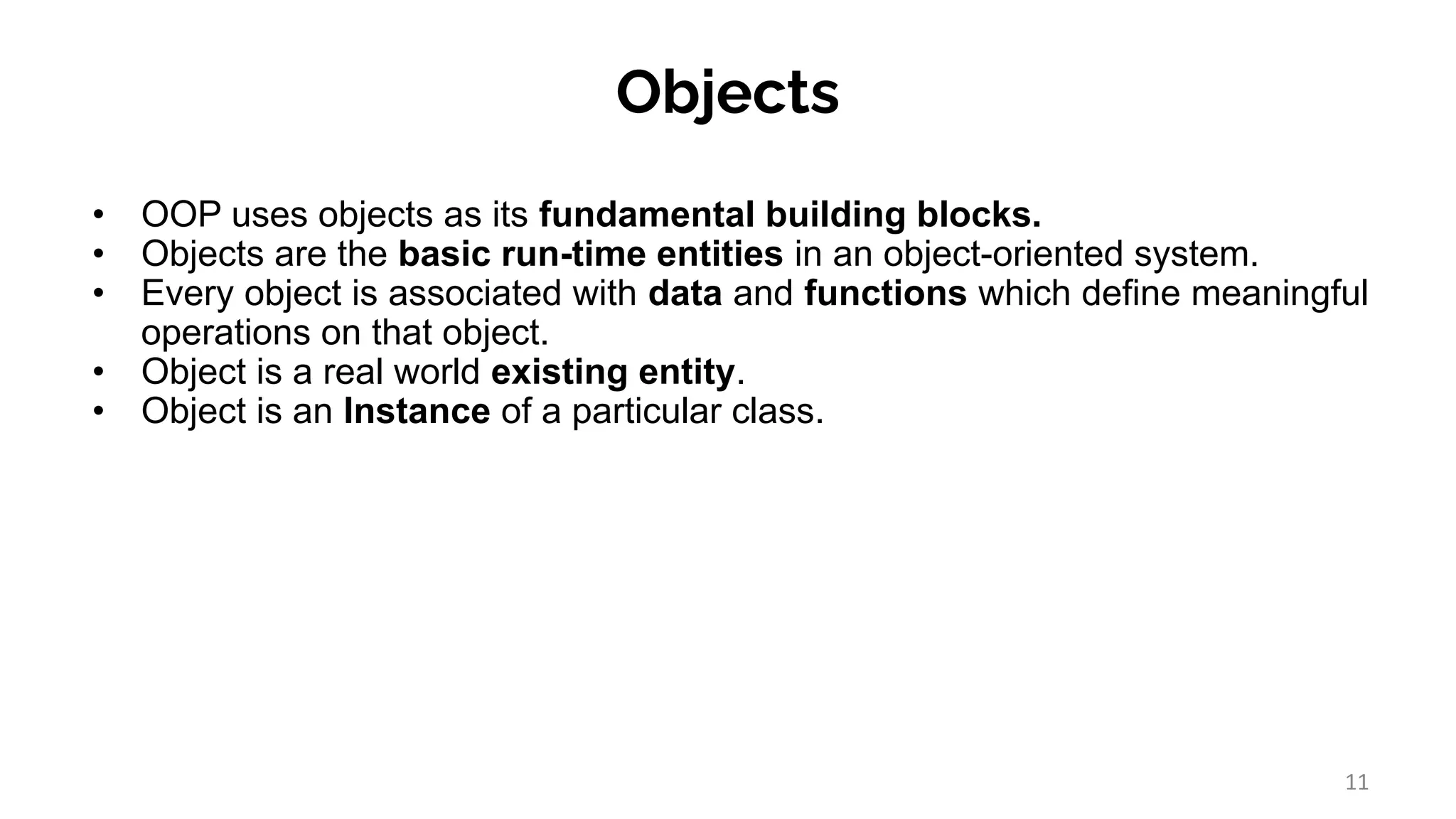 Objects
• OOP uses objects as its fundamental building blocks.
• Objects are the basic run-time entities in an object-oriented system.
• Every object is associated with data and functions which define meaningful
operations on that object.
• Object is a real world existing entity.
• Object is an Instance of a particular class.
11
 