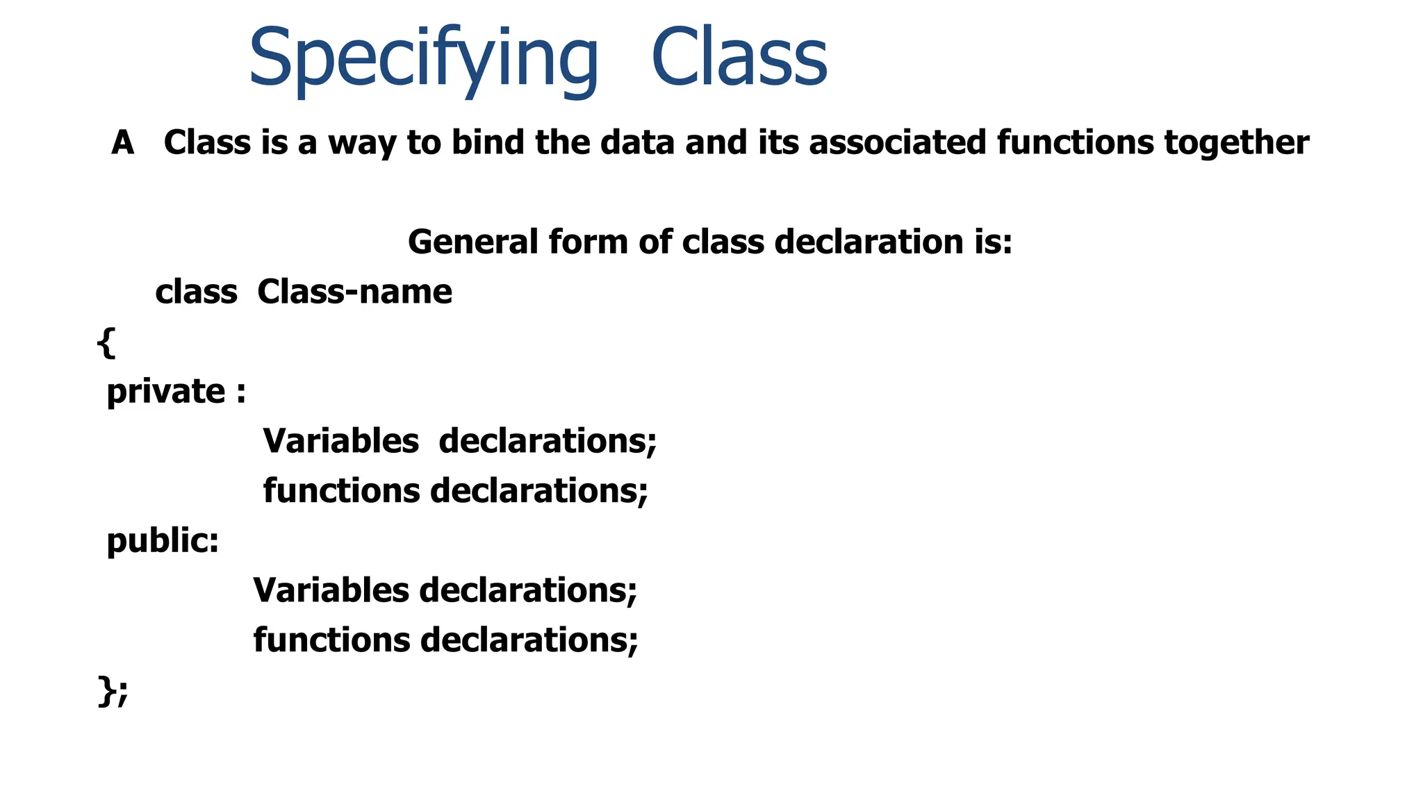 A Class is a way to bind the data and its associated functions together
General form of class declaration is:
class Class-name
{
private :
Variables declarations;
functions declarations;
public:
Variables declarations;
functions declarations;
};
Specifying Class
 