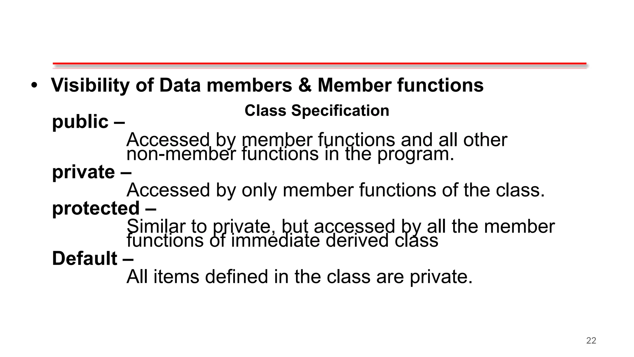Class Specification
• Visibility of Data members & Member functions
public –
Accessed by member functions and all other
non-member functions in the program.
private –
Accessed by only member functions of the class.
protected –
Similar to private, but accessed by all the member
functions of immediate derived class
Default –
All items defined in the class are private.
22
 