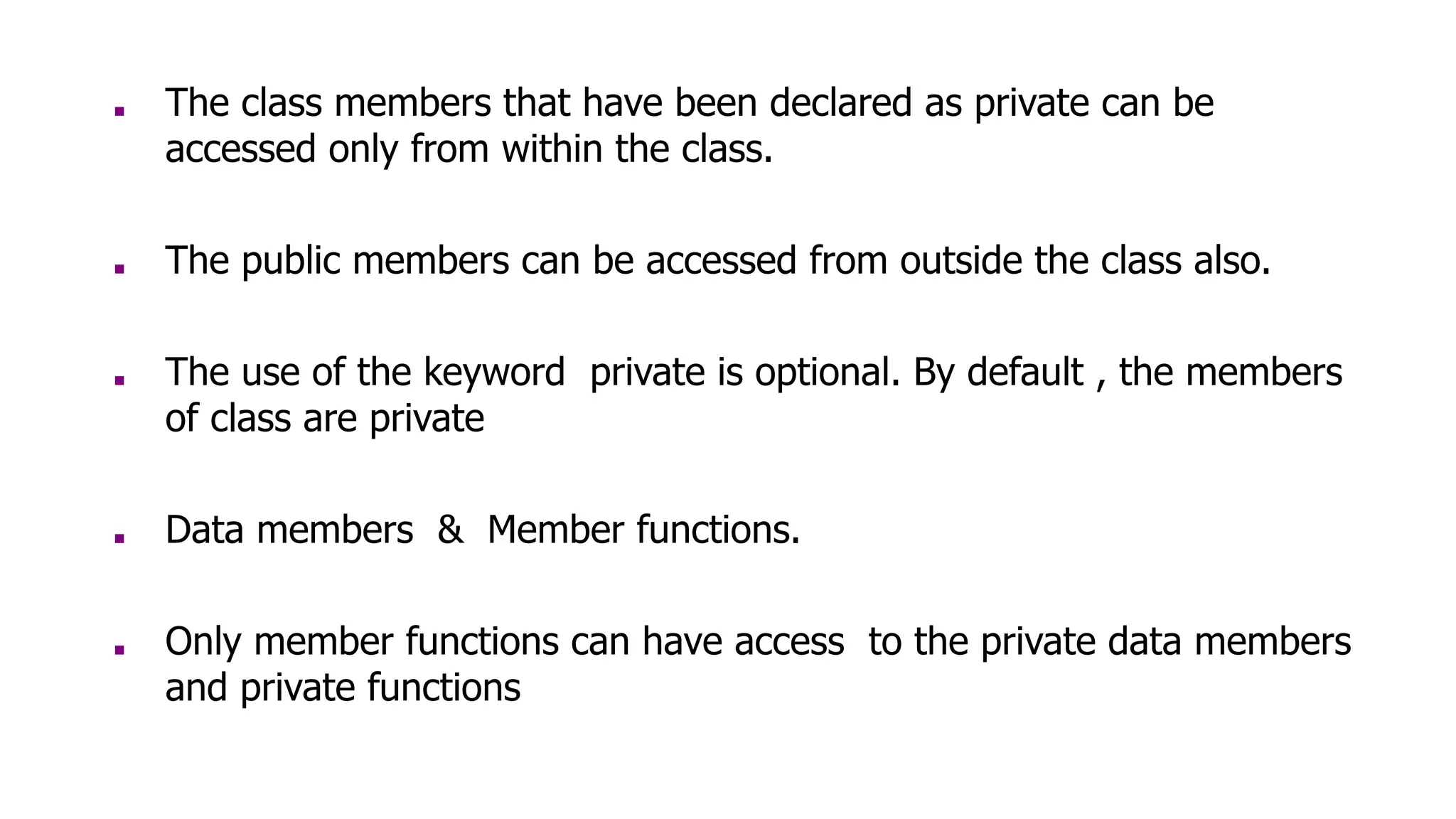 ■ The class members that have been declared as private can be
accessed only from within the class.
■ The public members can be accessed from outside the class also.
■ The use of the keyword private is optional. By default , the members
of class are private
■ Data members & Member functions.
■ Only member functions can have access to the private data members
and private functions
 