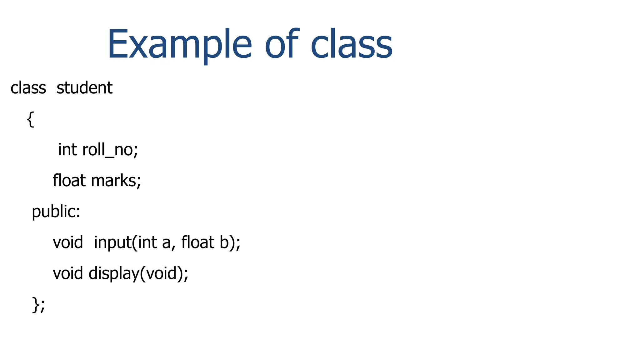 Example of class
class student
{
int roll_no;
float marks;
public:
void input(int a, float b);
void display(void);
};
 