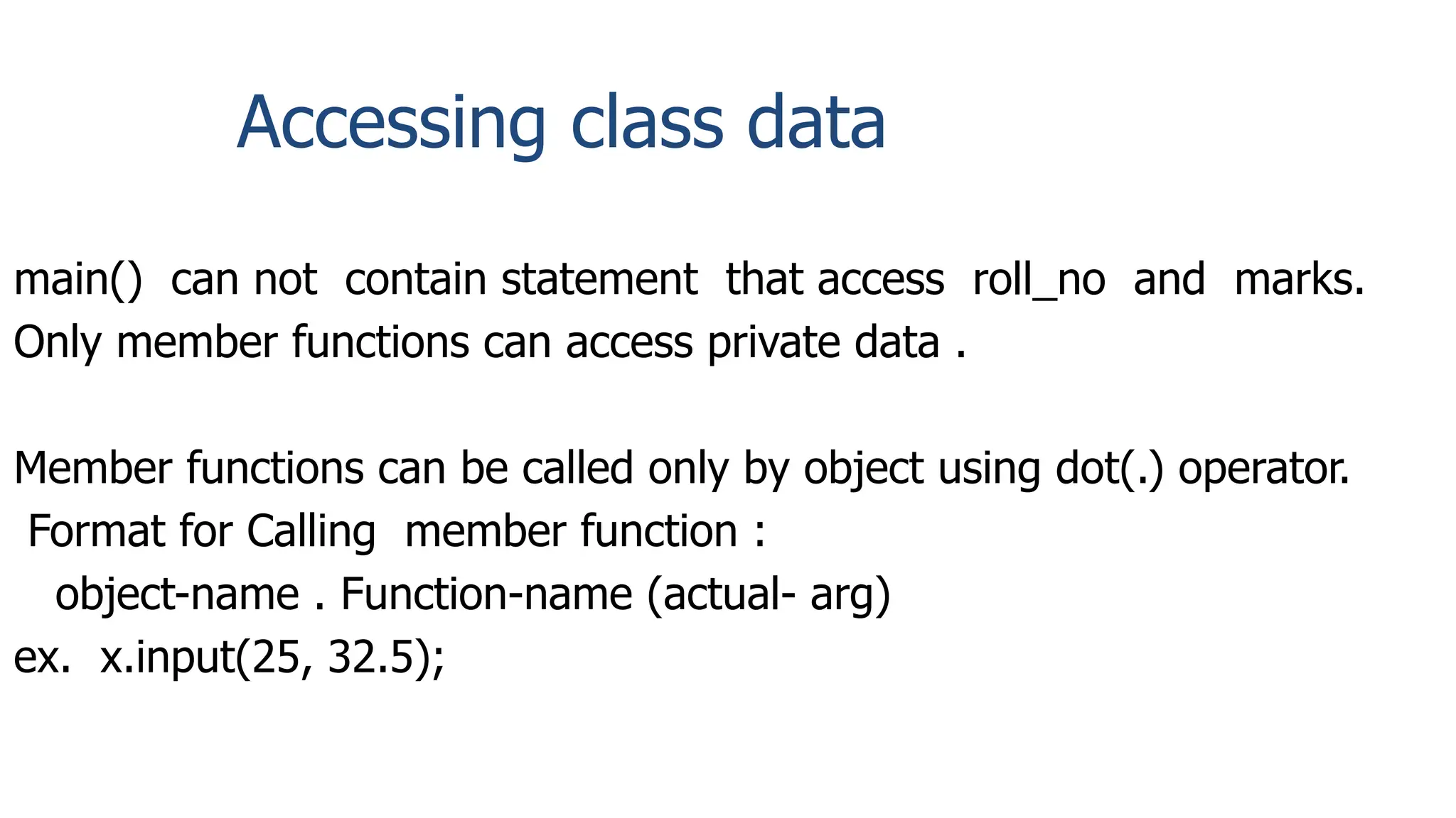Accessing class data
main() can not contain statement that access roll_no and marks.
Only member functions can access private data .
Member functions can be called only by object using dot(.) operator.
Format for Calling member function :
object-name . Function-name (actual- arg)
ex. x.input(25, 32.5);
 