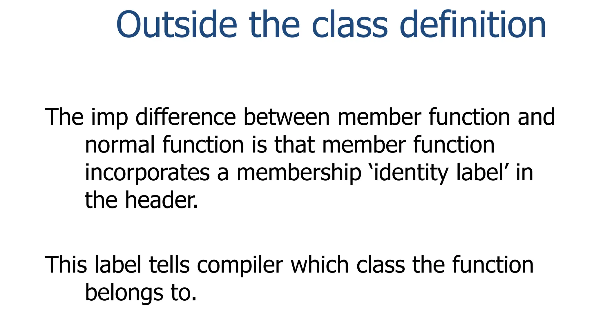 Outside the class definition
The imp difference between member function and
normal function is that member function
incorporates a membership ‘identity label’ in
the header.
This label tells compiler which class the function
belongs to.
 