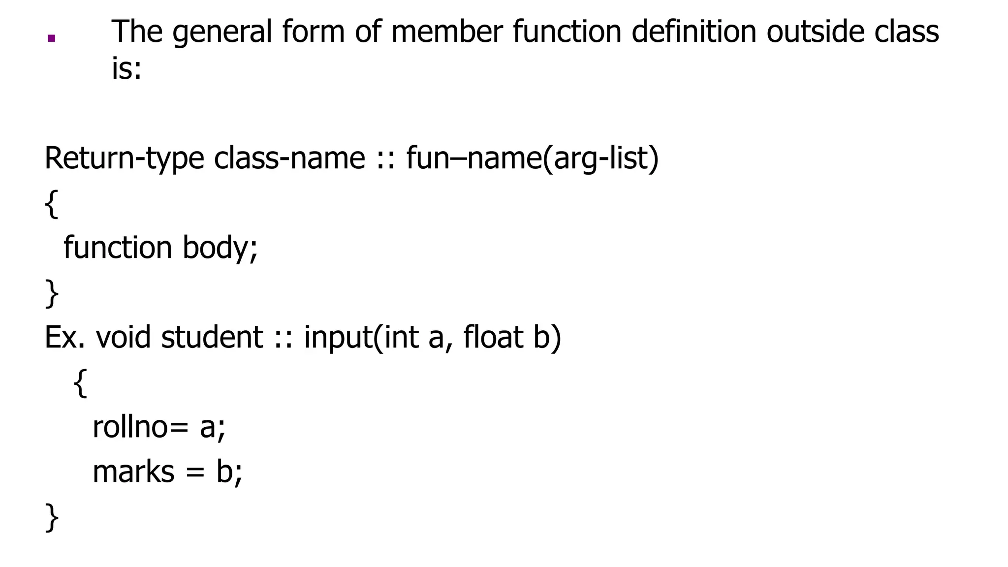 ■ The general form of member function definition outside class
is:
Return-type class-name :: fun–name(arg-list)
{
function body;
}
Ex. void student :: input(int a, float b)
{
rollno= a;
marks = b;
}
 