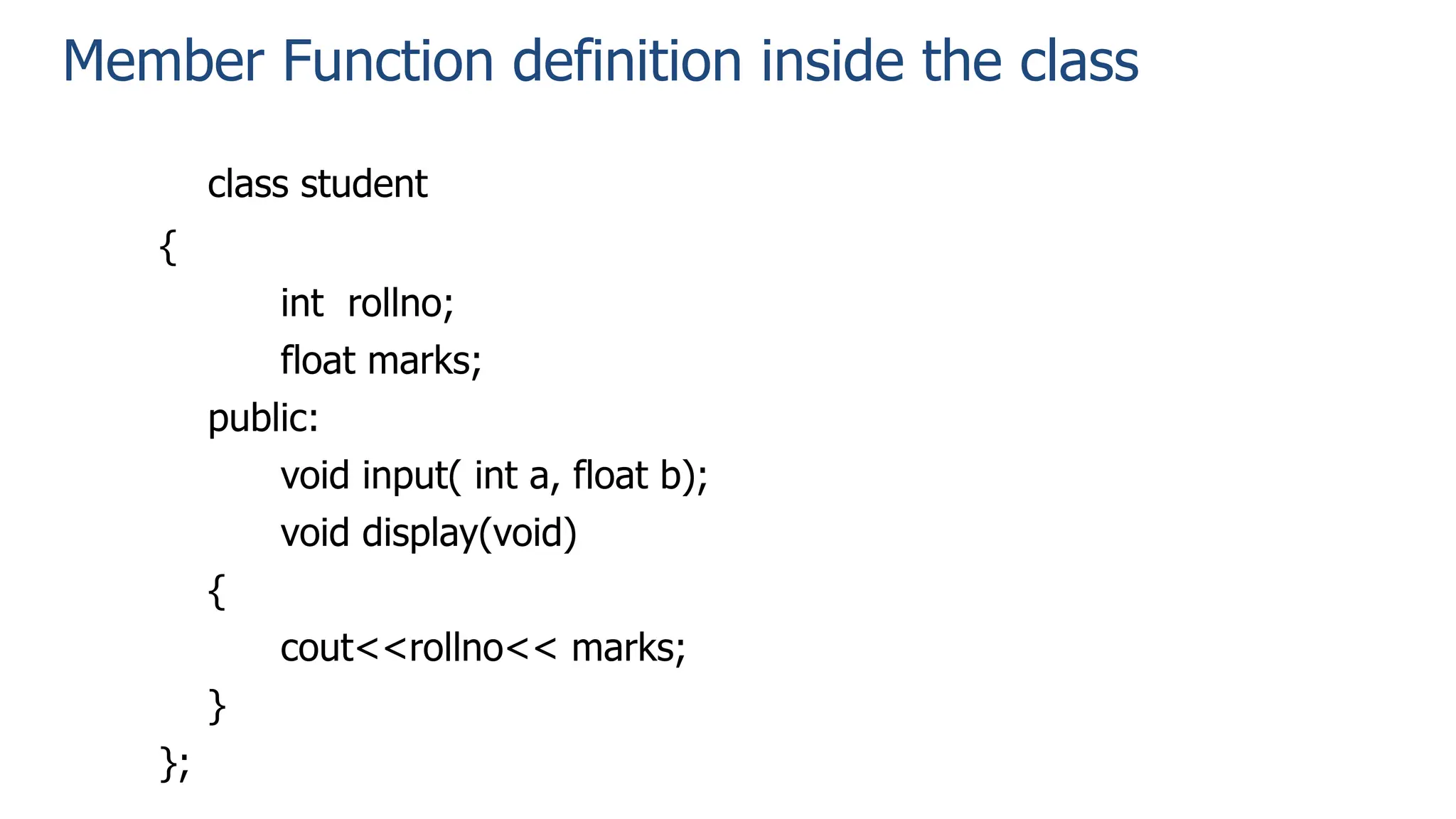 Member Function definition inside the class
class student
{
int rollno;
float marks;
public:
void input( int a, float b);
void display(void)
{
cout<<rollno<< marks;
}
};
 