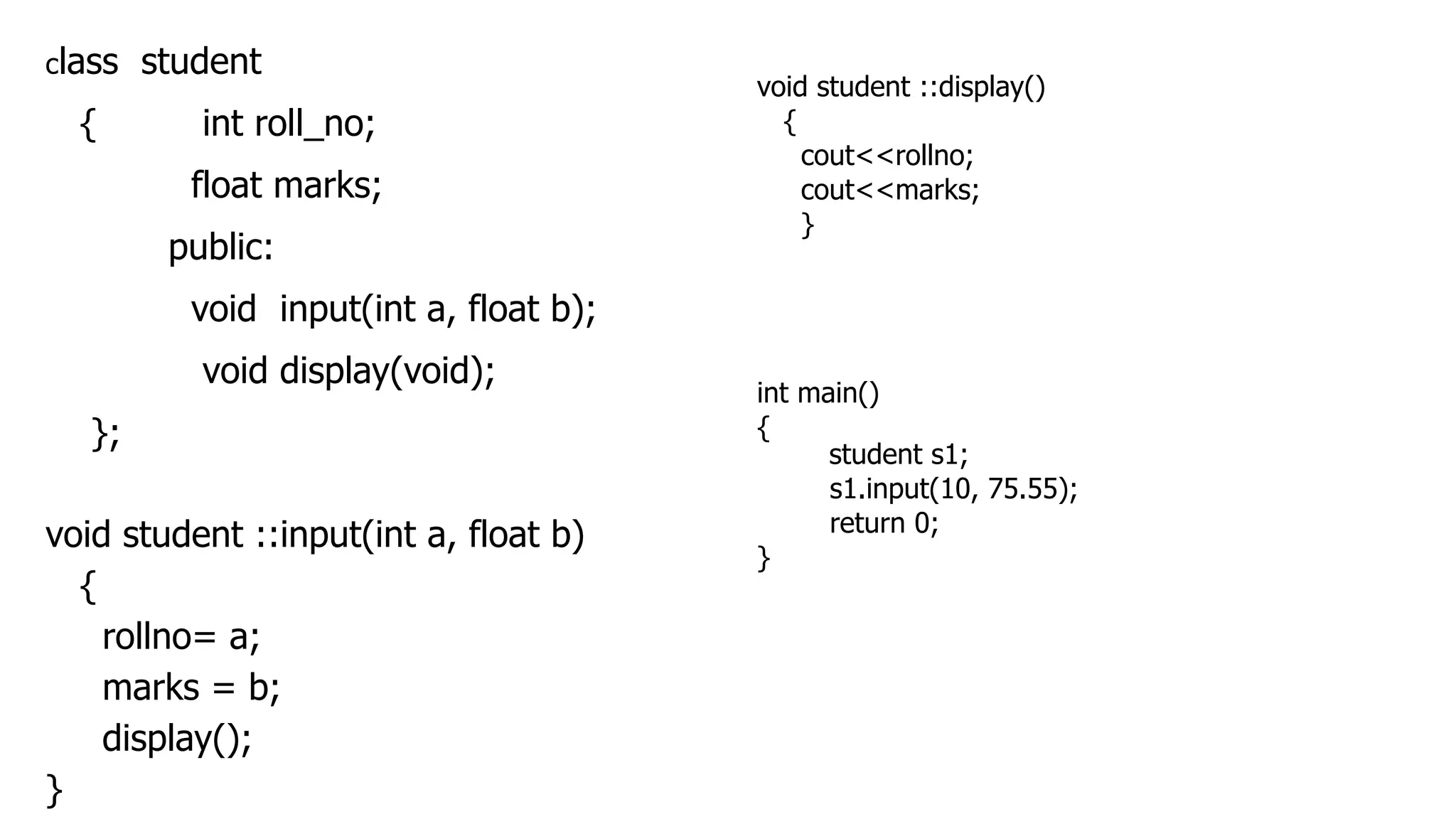 class student
{ int roll_no;
float marks;
public:
void input(int a, float b);
void display(void);
};
void student ::input(int a, float b)
{
rollno= a;
marks = b;
display();
}
void student ::display()
{
cout<<rollno;
cout<<marks;
}
int main()
{
student s1;
s1.input(10, 75.55);
return 0;
}
 