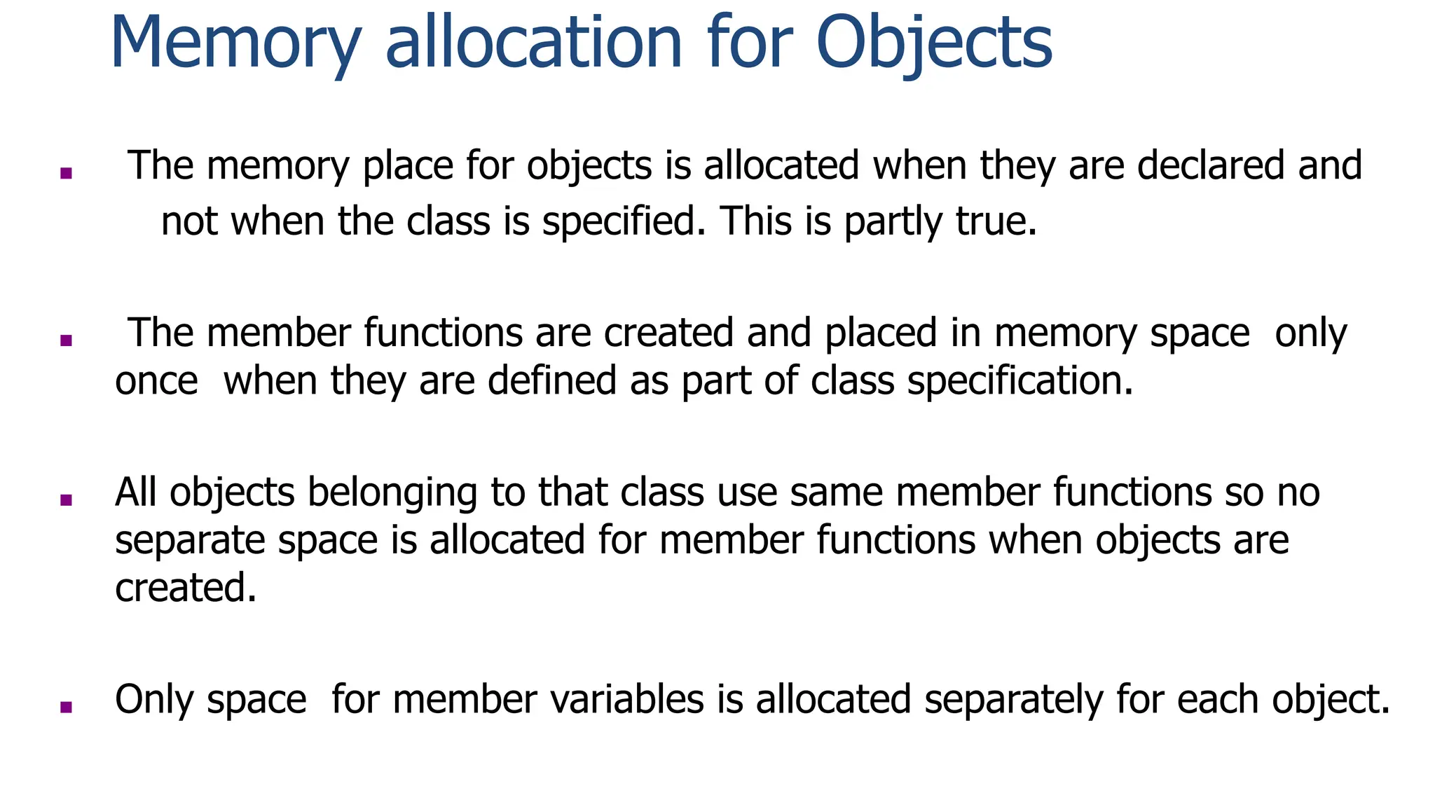 Memory allocation for Objects
■ The memory place for objects is allocated when they are declared and
not when the class is specified. This is partly true.
■ The member functions are created and placed in memory space only
once when they are defined as part of class specification.
■ All objects belonging to that class use same member functions so no
separate space is allocated for member functions when objects are
created.
■ Only space for member variables is allocated separately for each object.
 