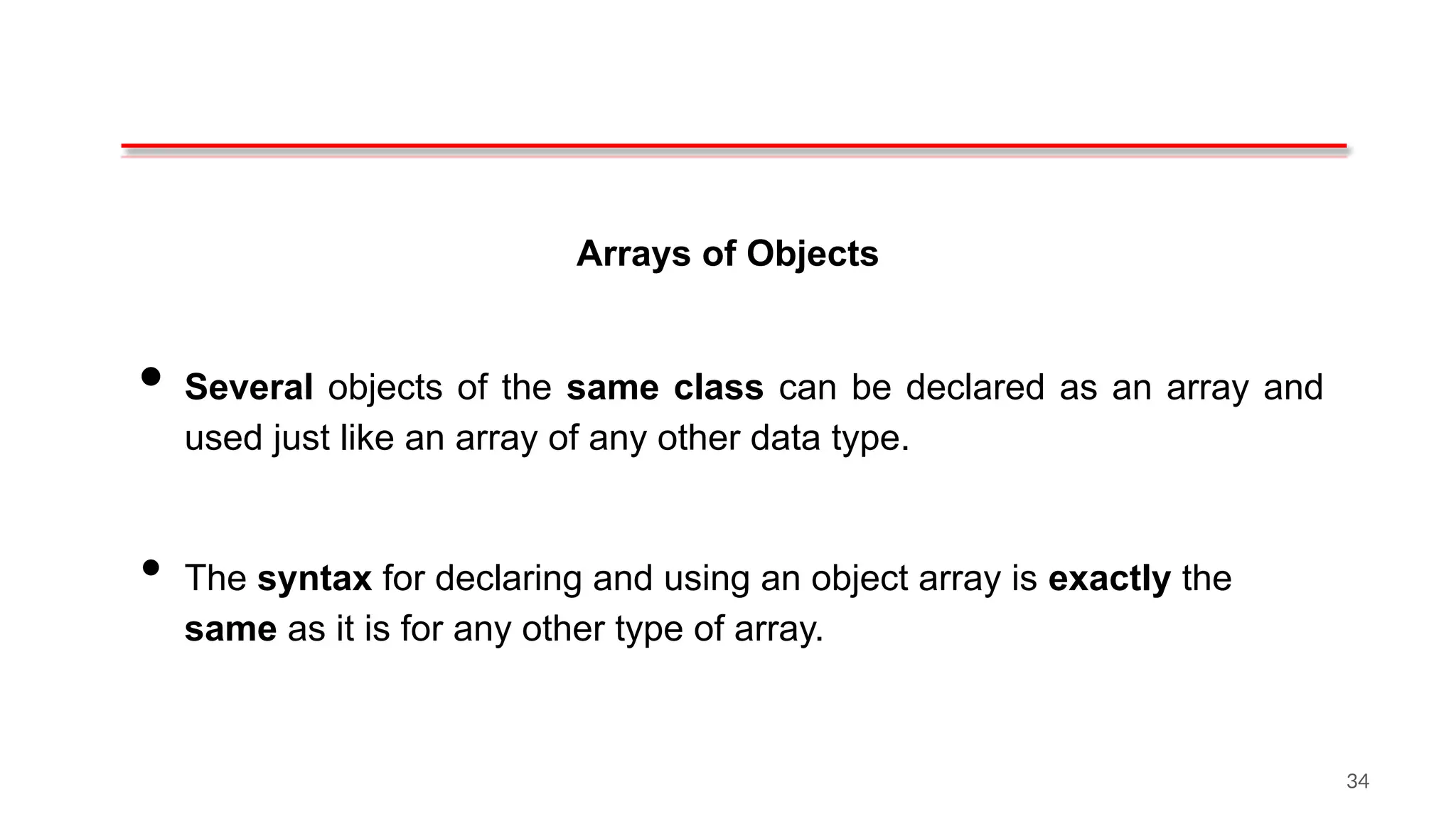Arrays of Objects
• Several objects of the same class can be declared as an array and
used just like an array of any other data type.
• The syntax for declaring and using an object array is exactly the
same as it is for any other type of array.
34
 
