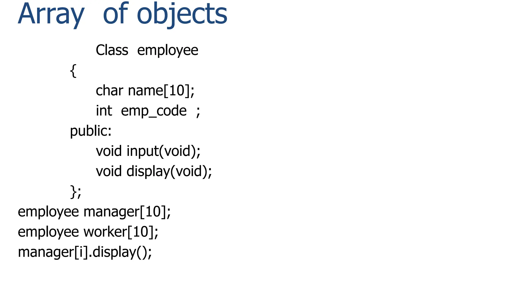Array of objects
Class employee
{
char name[10];
int emp_code ;
public:
void input(void);
void display(void);
};
employee manager[10];
employee worker[10];
manager[i].display();
 