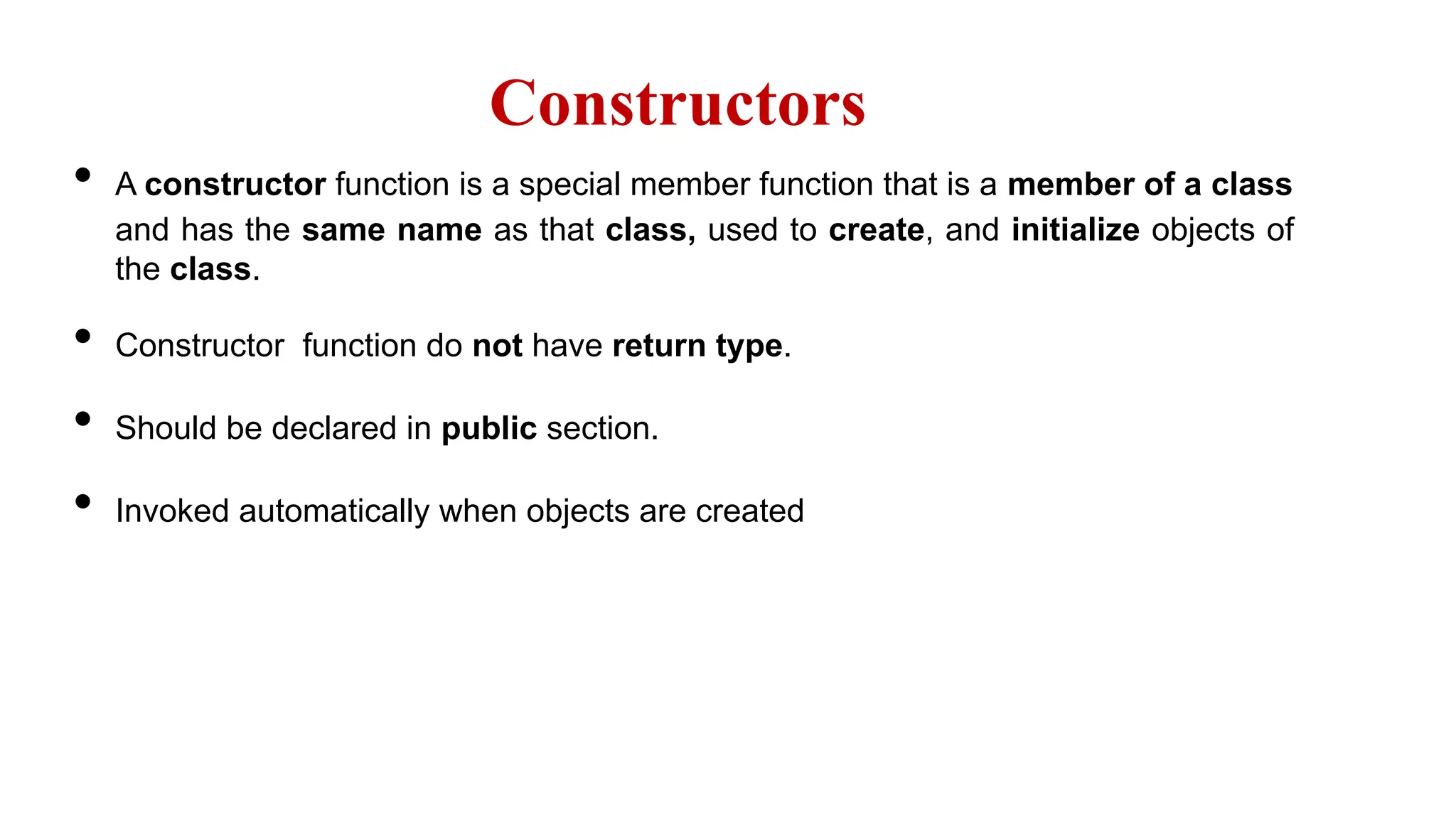 Constructors
• A constructor function is a special member function that is a member of a class
and has the same name as that class, used to create, and initialize objects of
the class.
• Constructor function do not have return type.
• Should be declared in public section.
• Invoked automatically when objects are created
 