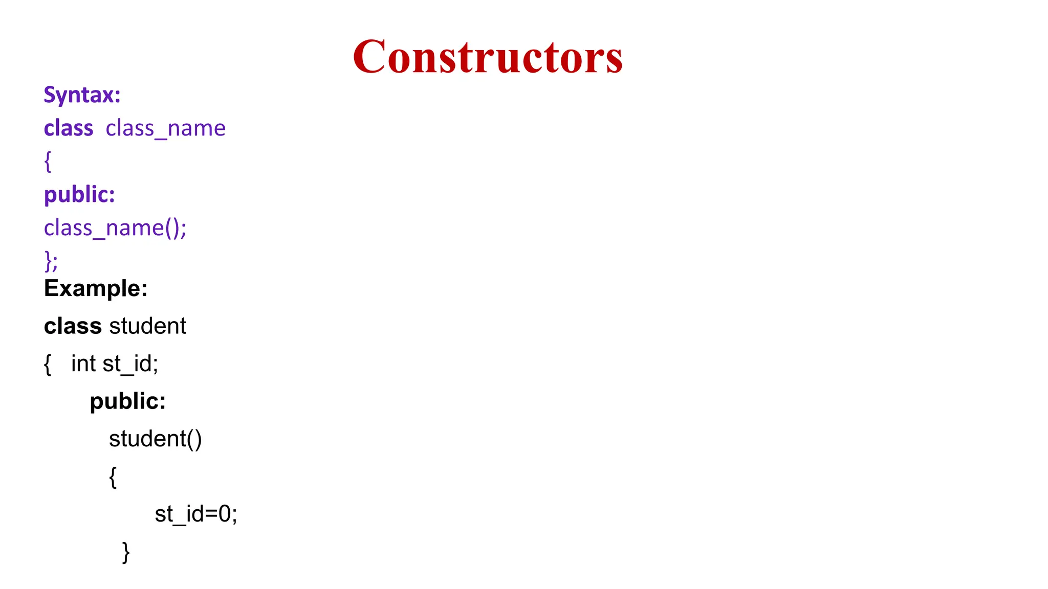 Constructors
Syntax:
class class_name
{
public:
class_name();
};
Example:
class student
{ int st_id;
public:
student()
{
st_id=0;
}
 
