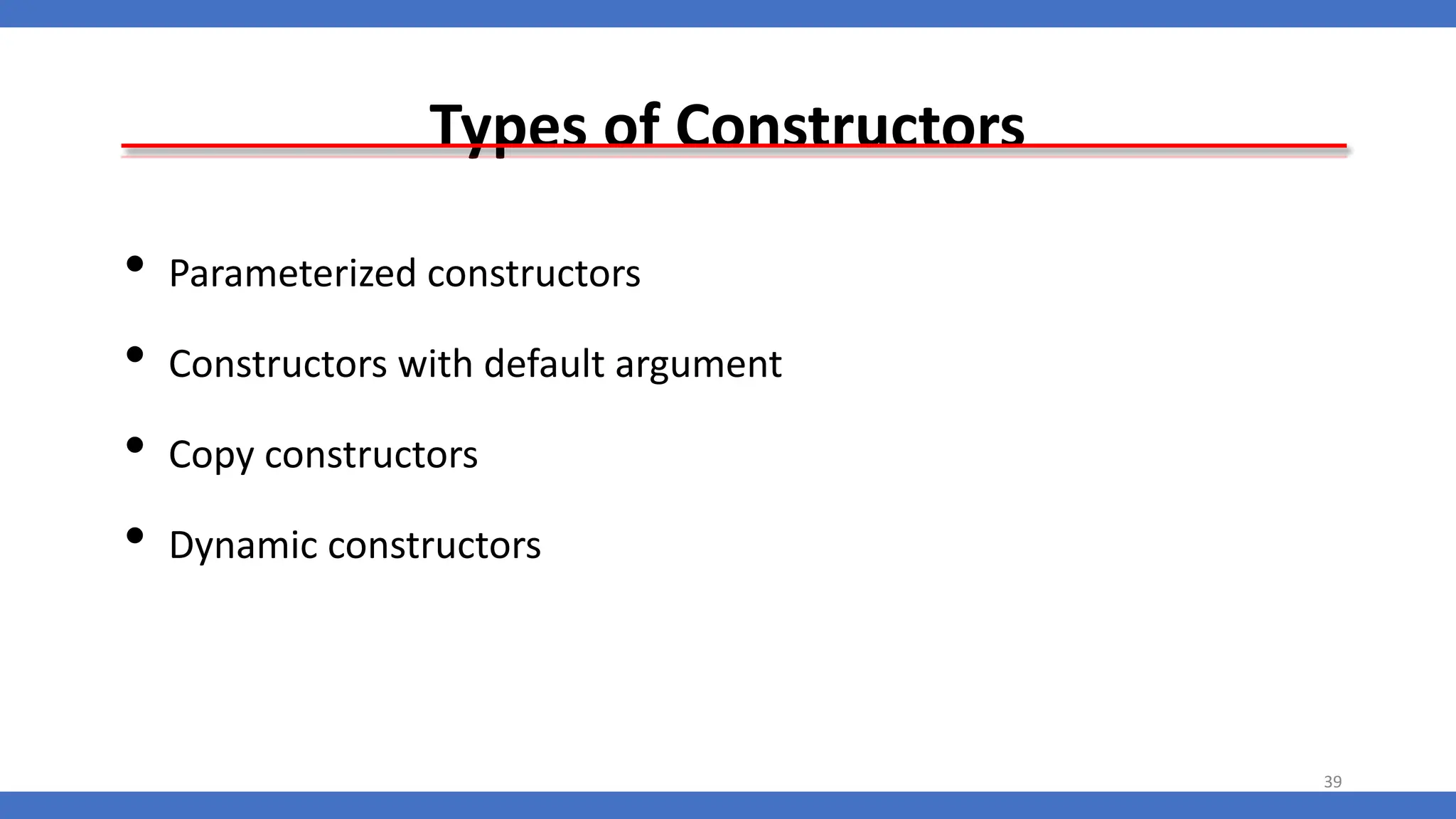 Types of Constructors
• Parameterized constructors
• Constructors with default argument
• Copy constructors
• Dynamic constructors
39
 