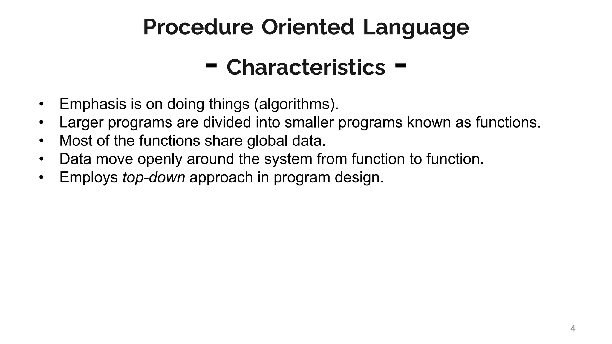 Procedure Oriented Language
- Characteristics -
• Emphasis is on doing things (algorithms).
• Larger programs are divided into smaller programs known as functions.
• Most of the functions share global data.
• Data move openly around the system from function to function.
• Employs top-down approach in program design.
4
 