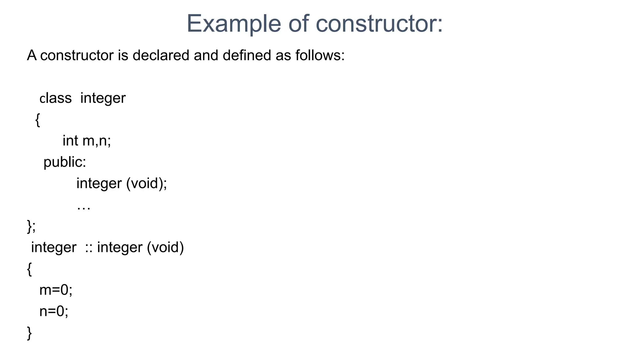 Example of constructor:
A constructor is declared and defined as follows:
class integer
{
int m,n;
public:
integer (void);
…
};
integer :: integer (void)
{
m=0;
n=0;
}
 