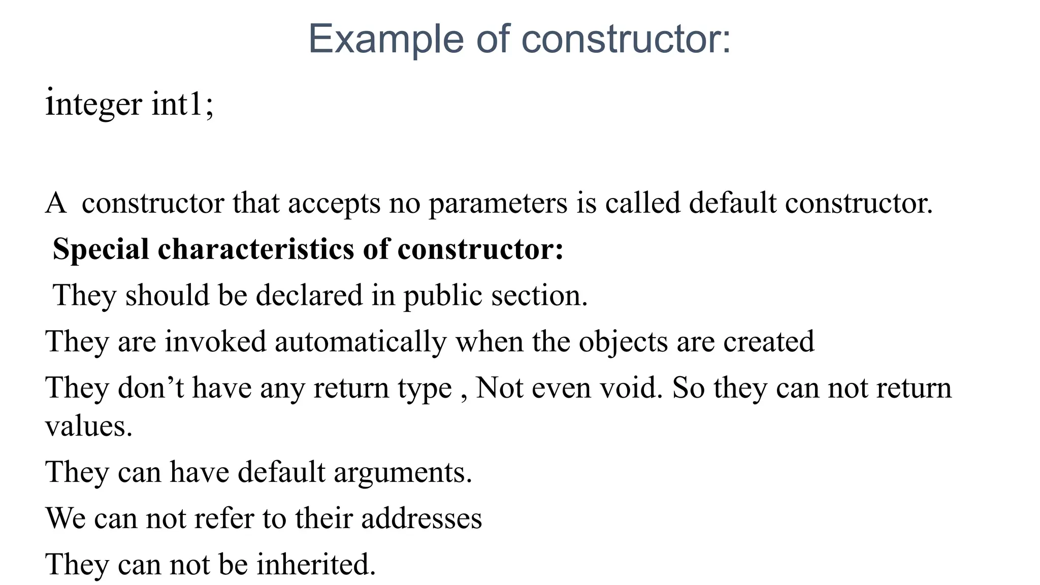 Example of constructor:
integer int1;
A constructor that accepts no parameters is called default constructor.
Special characteristics of constructor:
They should be declared in public section.
They are invoked automatically when the objects are created
They don’t have any return type , Not even void. So they can not return
values.
They can have default arguments.
We can not refer to their addresses
They can not be inherited.
 