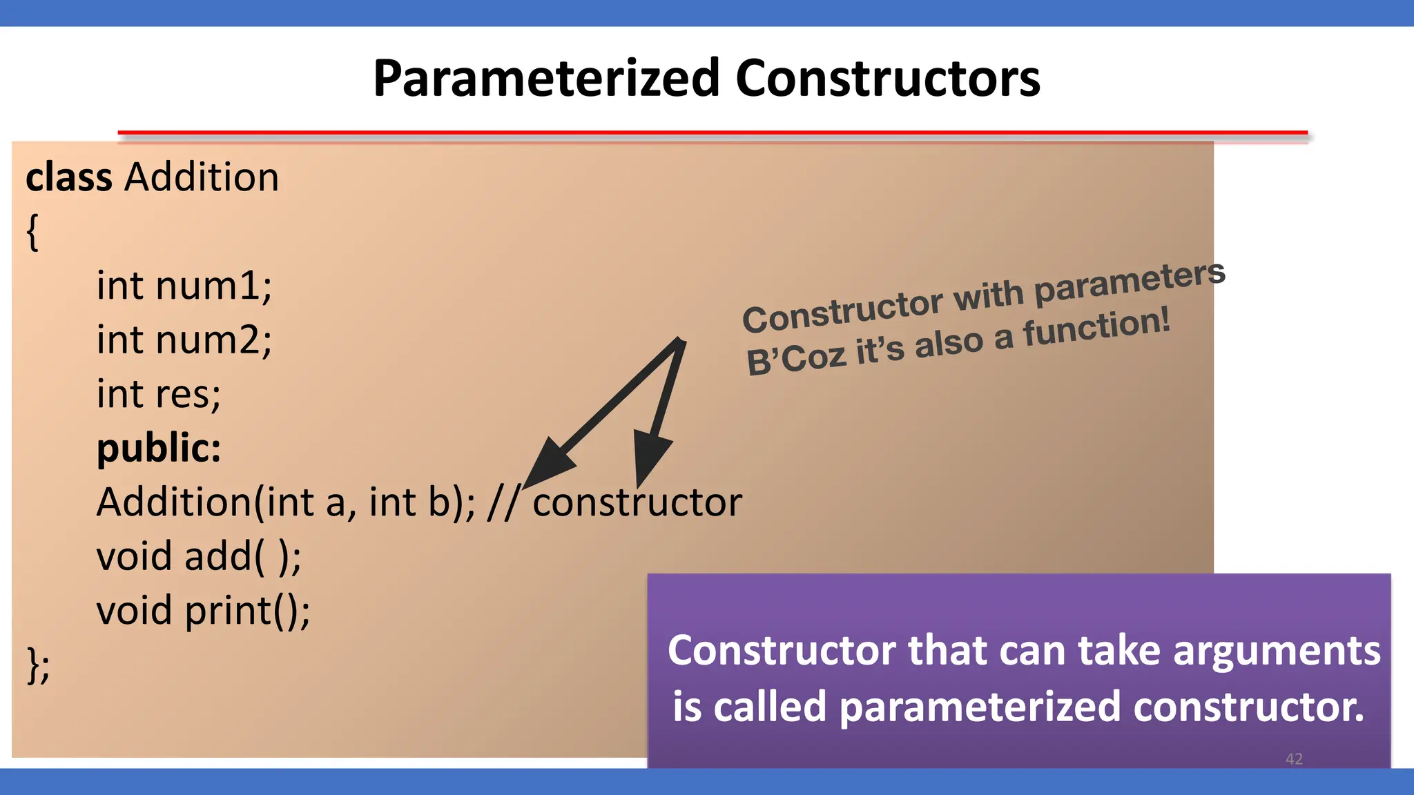 Parameterized Constructors
class Addition
{
int num1;
int num2;
int res;
public:
Addition(int a, int b); // constructor
void add( );
void print();
};
Constructor with parameters
B’Coz it’s also a function!
Constructor that can take arguments
is called parameterized constructor.
42
 