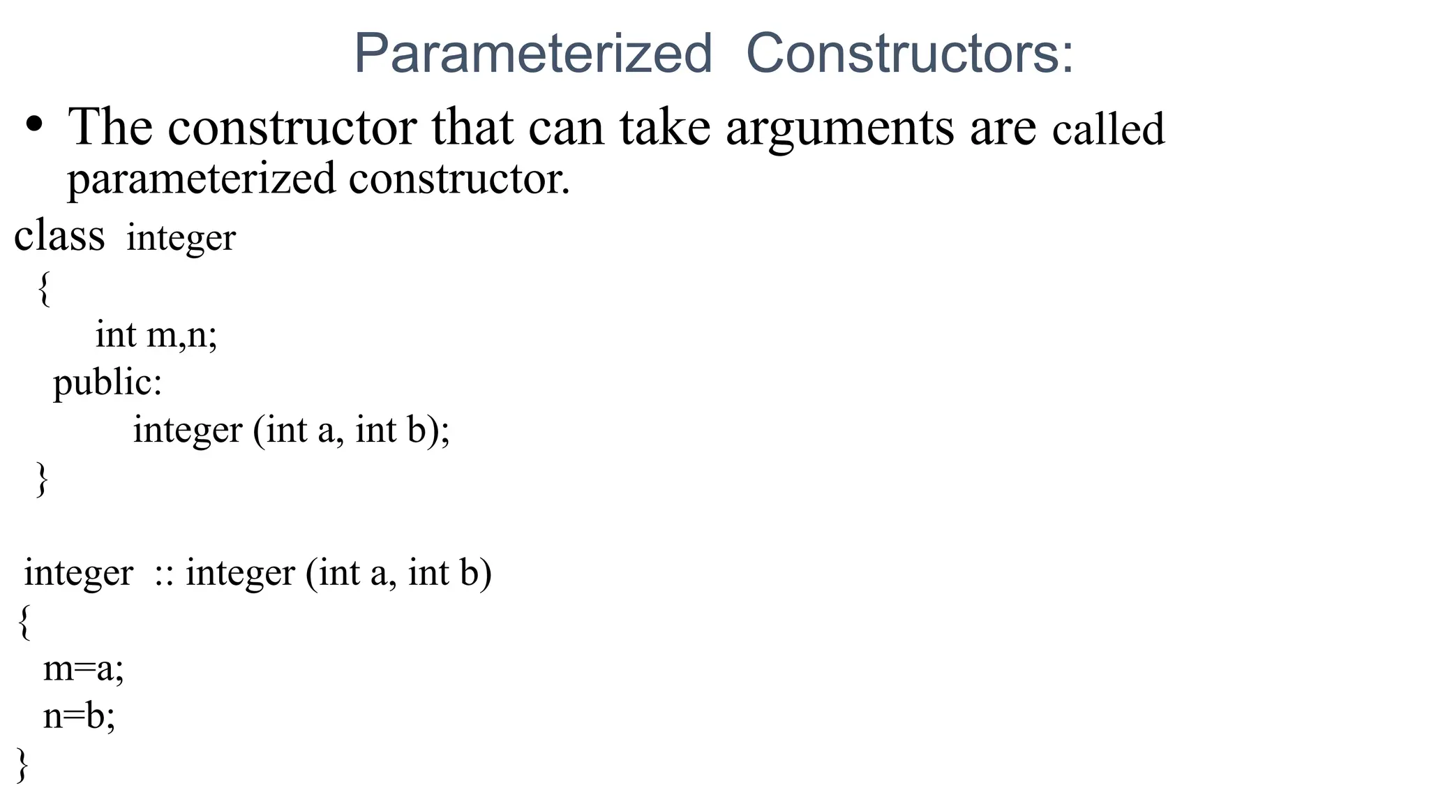 Parameterized Constructors:
• The constructor that can take arguments are called
parameterized constructor.
class integer
{
int m,n;
public:
integer (int a, int b);
}
integer :: integer (int a, int b)
{
m=a;
n=b;
}
 