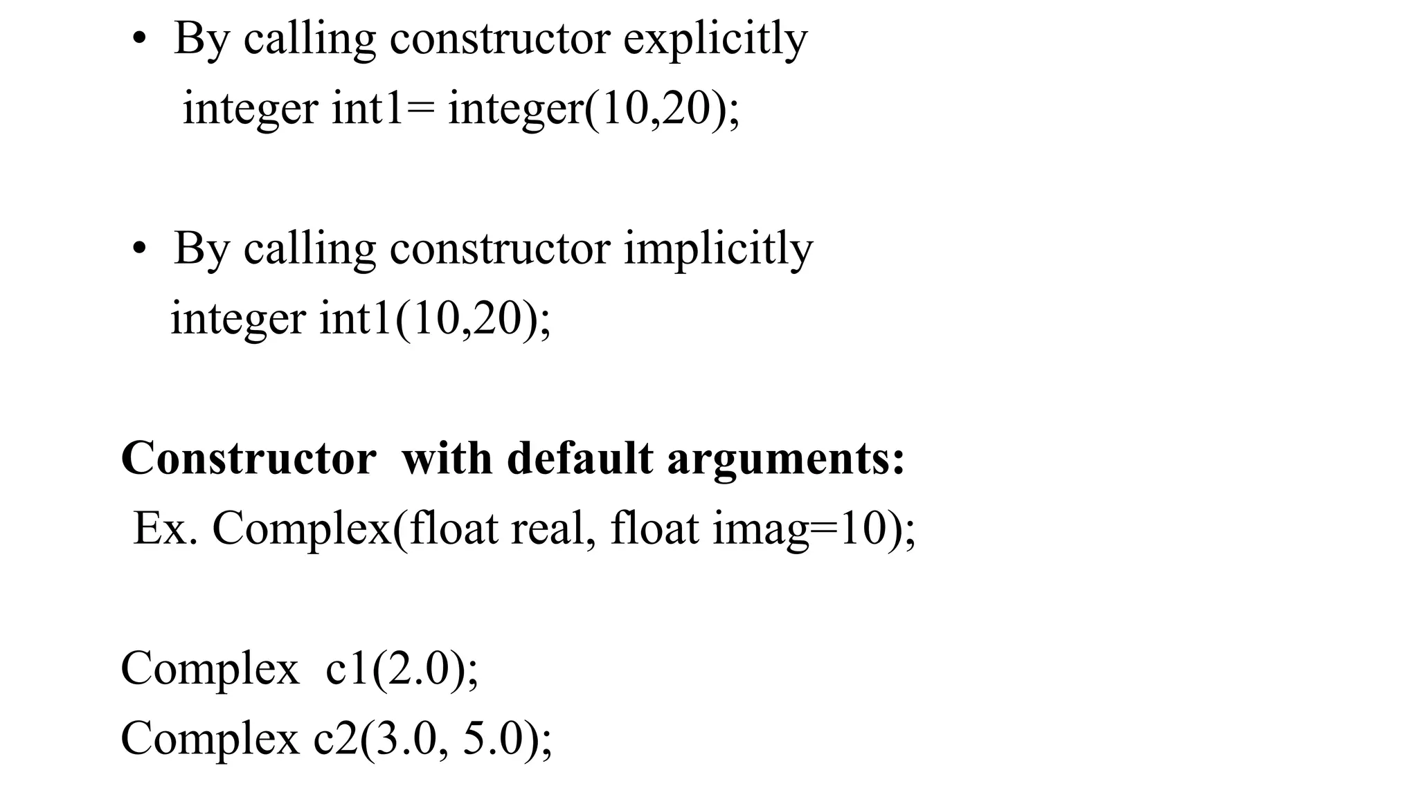 • By calling constructor explicitly
integer int1= integer(10,20);
• By calling constructor implicitly
integer int1(10,20);
Constructor with default arguments:
Ex. Complex(float real, float imag=10);
Complex c1(2.0);
Complex c2(3.0, 5.0);
 