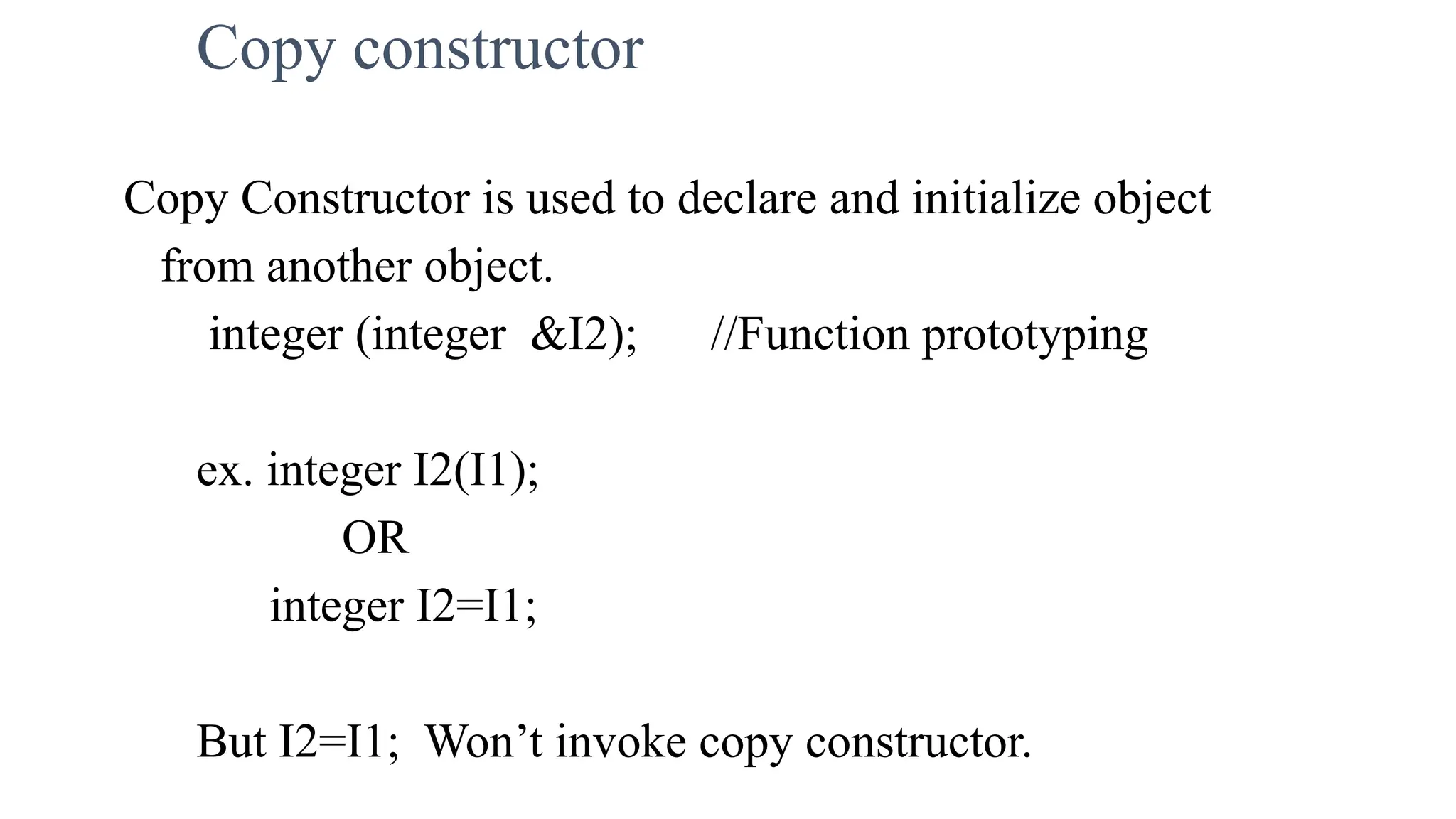 Copy constructor
Copy Constructor is used to declare and initialize object
from another object.
integer (integer &I2); //Function prototyping
ex. integer I2(I1);
OR
integer I2=I1;
But I2=I1; Won’t invoke copy constructor.
 