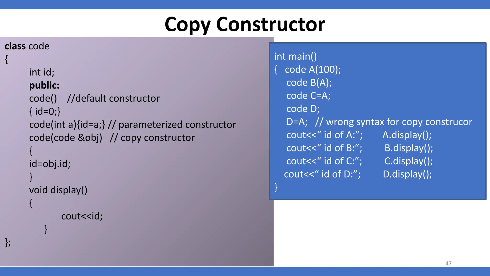 Copy Constructor
class code
{
int id;
public:
code() //default constructor
{ id=0;}
code(int a){id=a;} // parameterized constructor
code(code &obj) // copy constructor
{
id=obj.id;
}
void display()
{
cout<<id;
}
};
int main()
{ code A(100);
code B(A);
code C=A;
code D;
D=A; // wrong syntax for copy construcor
cout<<“ id of A:”; A.display();
cout<<“ id of B:”; B.display();
cout<<“ id of C:”; C.display();
cout<<“ id of D:”; D.display();
}
47
 