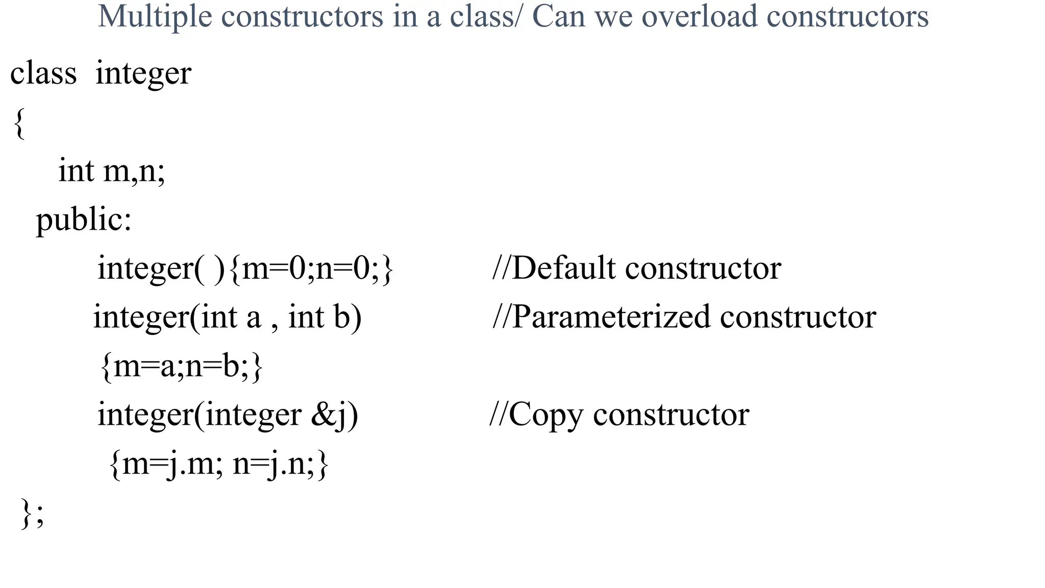Multiple constructors in a class/ Can we overload constructors
class integer
{
int m,n;
public:
integer( ){m=0;n=0;} //Default constructor
integer(int a , int b) //Parameterized constructor
{m=a;n=b;}
integer(integer &j) //Copy constructor
{m=j.m; n=j.n;}
};
 