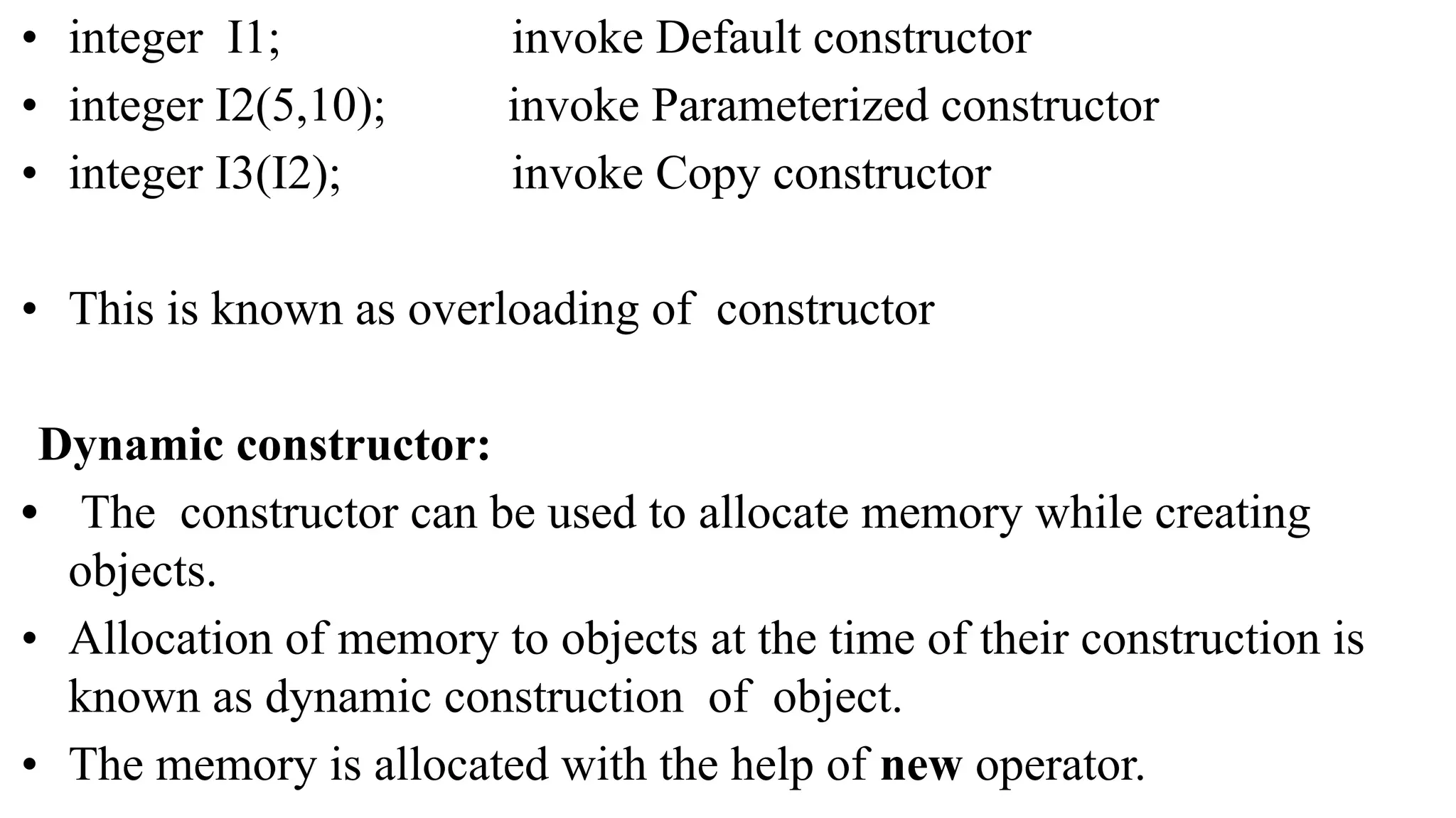 • integer I1; invoke Default constructor
• integer I2(5,10); invoke Parameterized constructor
• integer I3(I2); invoke Copy constructor
• This is known as overloading of constructor
Dynamic constructor:
• The constructor can be used to allocate memory while creating
objects.
• Allocation of memory to objects at the time of their construction is
known as dynamic construction of object.
• The memory is allocated with the help of new operator.
 