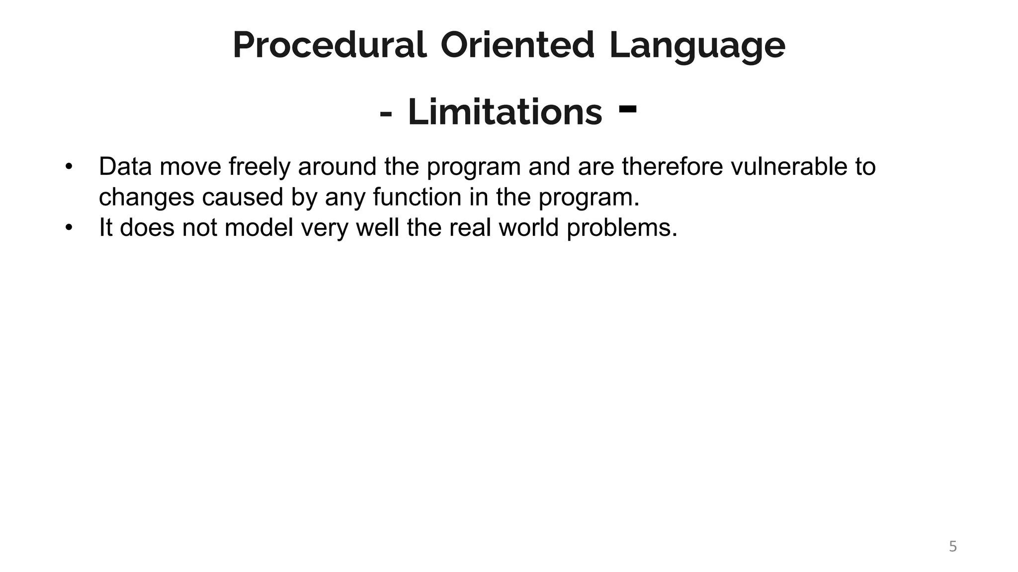 Procedural Oriented Language
- Limitations -
• Data move freely around the program and are therefore vulnerable to
changes caused by any function in the program.
• It does not model very well the real world problems.
5
 