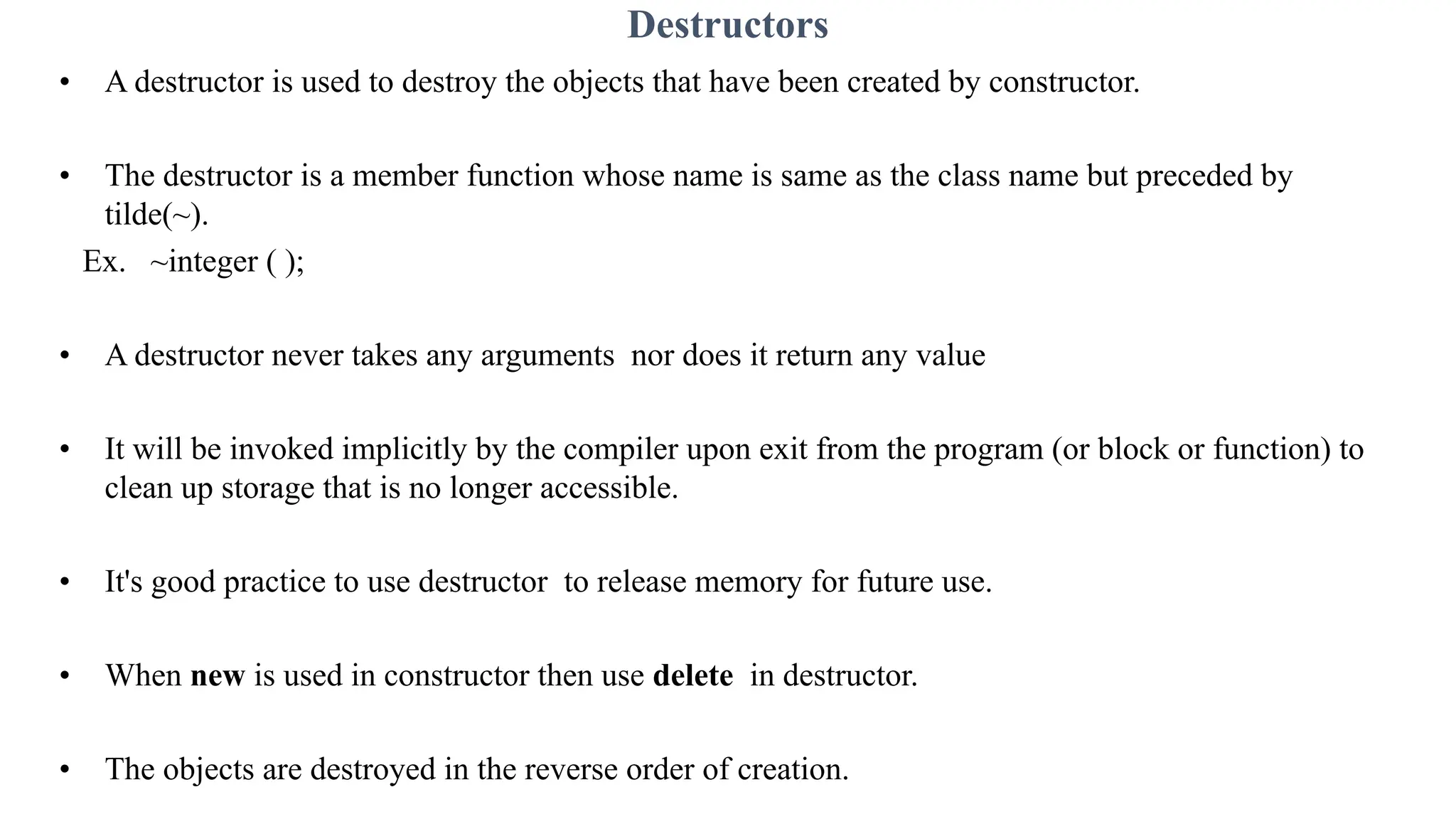 Destructors
• A destructor is used to destroy the objects that have been created by constructor.
• The destructor is a member function whose name is same as the class name but preceded by
tilde(~).
Ex. ~integer ( );
• A destructor never takes any arguments nor does it return any value
• It will be invoked implicitly by the compiler upon exit from the program (or block or function) to
clean up storage that is no longer accessible.
• It's good practice to use destructor to release memory for future use.
• When new is used in constructor then use delete in destructor.
• The objects are destroyed in the reverse order of creation.
 