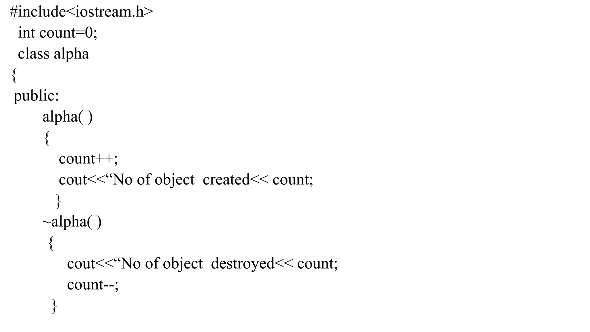 #include<iostream.h>
int count=0;
class alpha
{
public:
alpha( )
{
count++;
cout<<“No of object created<< count;
}
~alpha( )
{
cout<<“No of object destroyed<< count;
count--;
}
 
