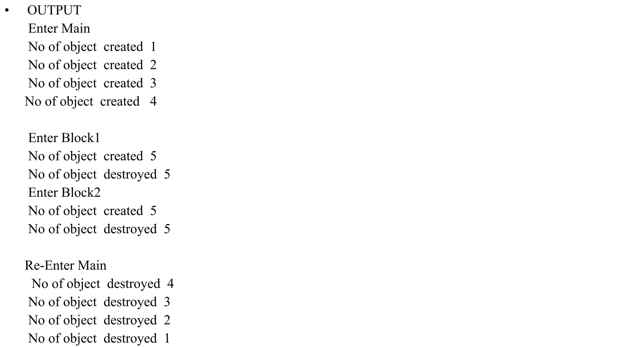 • OUTPUT
Enter Main
No of object created 1
No of object created 2
No of object created 3
No of object created 4
Enter Block1
No of object created 5
No of object destroyed 5
Enter Block2
No of object created 5
No of object destroyed 5
Re-Enter Main
No of object destroyed 4
No of object destroyed 3
No of object destroyed 2
No of object destroyed 1
 