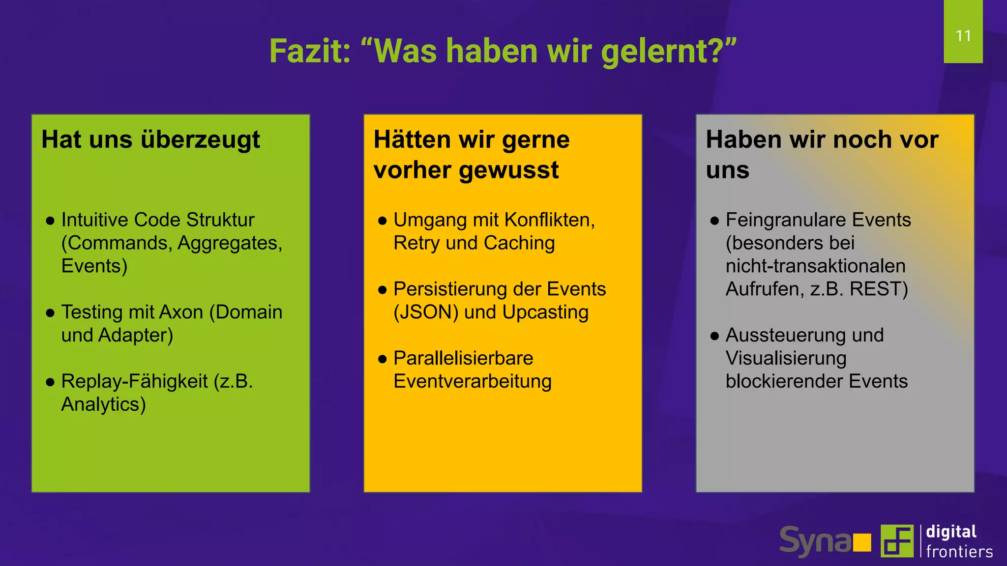 11
Fazit: “Was haben wir gelernt?”
Hat uns überzeugt
● Intuitive Code Struktur
(Commands, Aggregates,
Events)
● Testing mit Axon (Domain
und Adapter)
● Replay-Fähigkeit (z.B.
Analytics)
Hätten wir gerne
vorher gewusst
● Umgang mit Konflikten,
Retry und Caching
● Persistierung der Events
(JSON) und Upcasting
● Parallelisierbare
Eventverarbeitung
Haben wir noch vor
uns
● Feingranulare Events
(besonders bei
nicht-transaktionalen
Aufrufen, z.B. REST)
● Aussteuerung und
Visualisierung
blockierender Events
 