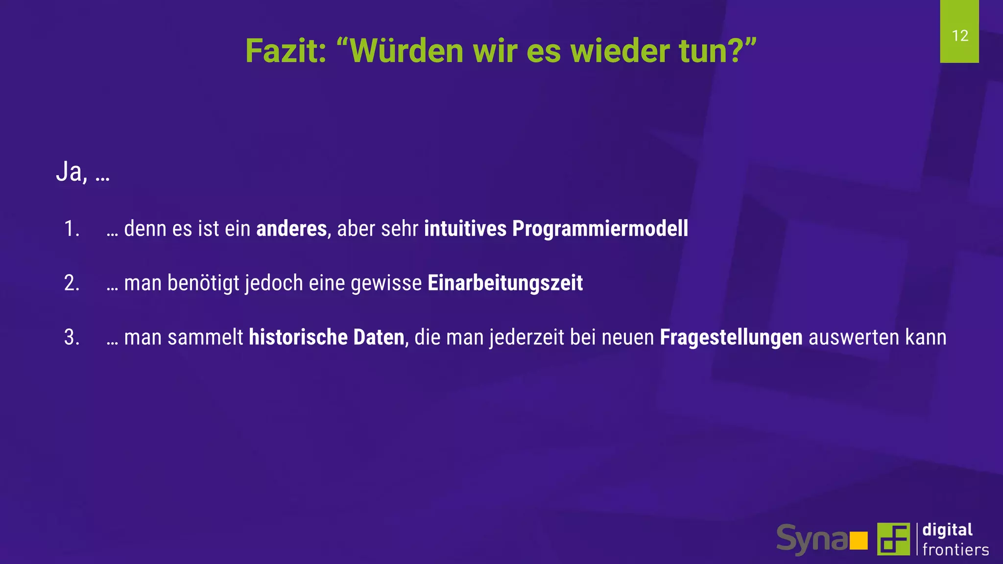 12
Ja, …
1. … denn es ist ein anderes, aber sehr intuitives Programmiermodell
2. … man benötigt jedoch eine gewisse Einarbeitungszeit
3. … man sammelt historische Daten, die man jederzeit bei neuen Fragestellungen auswerten kann
Fazit: “Würden wir es wieder tun?”
 