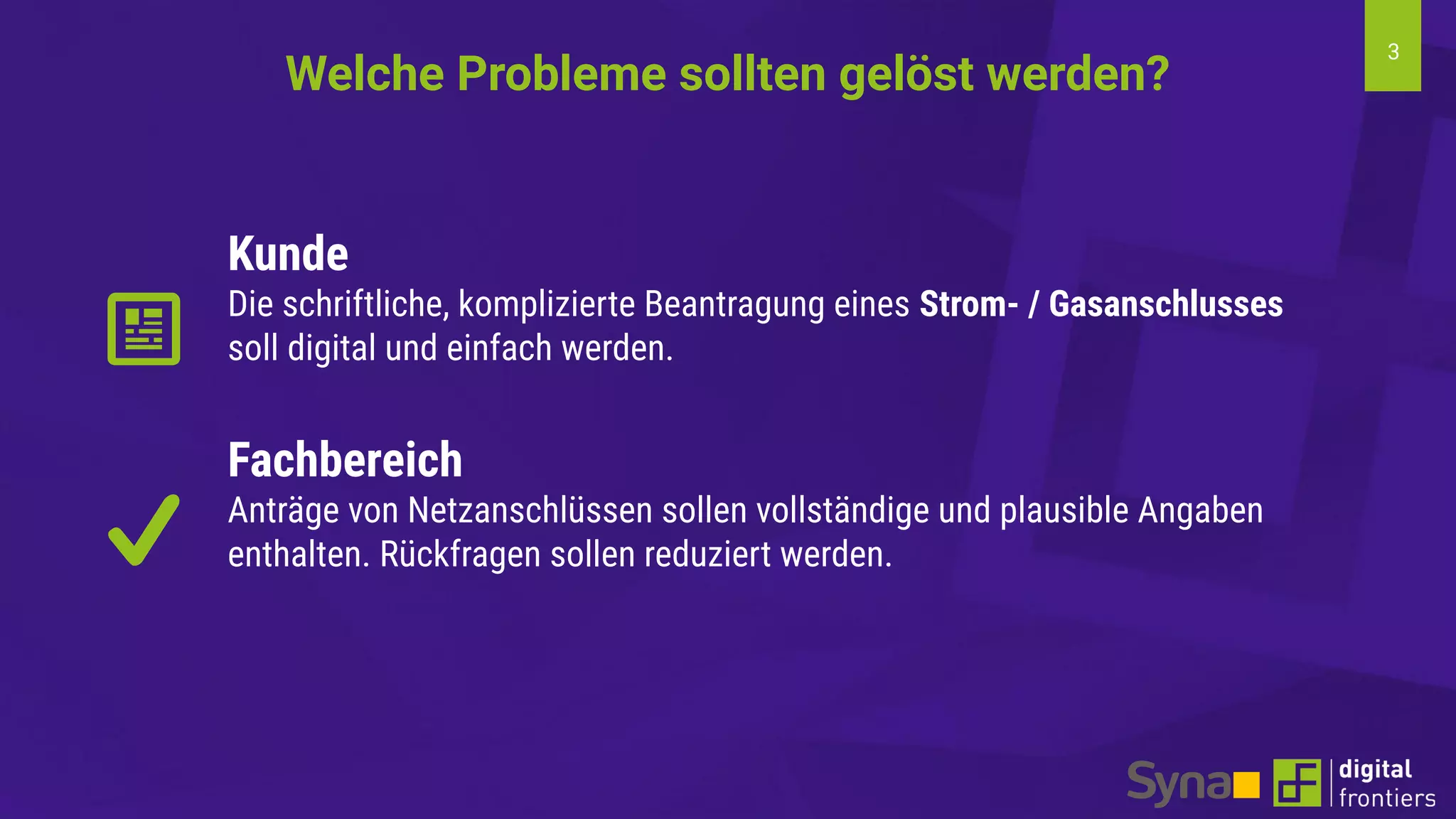 3
Kunde
Die schriftliche, komplizierte Beantragung eines Strom- / Gasanschlusses
soll digital und einfach werden.
Fachbereich
Anträge von Netzanschlüssen sollen vollständige und plausible Angaben
enthalten. Rückfragen sollen reduziert werden.
Welche Probleme sollten gelöst werden?
 