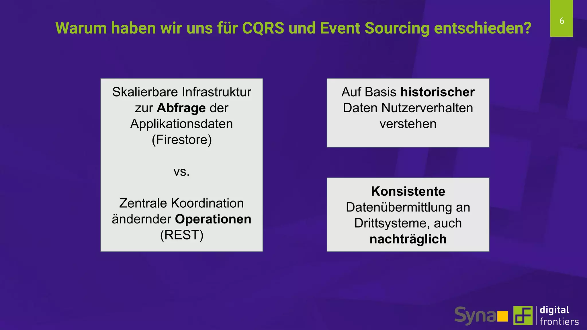 6
Warum haben wir uns für CQRS und Event Sourcing entschieden?
Skalierbare Infrastruktur
zur Abfrage der
Applikationsdaten
(Firestore)
vs.
Zentrale Koordination
ändernder Operationen
(REST)
Auf Basis historischer
Daten Nutzerverhalten
verstehen
Konsistente
Datenübermittlung an
Drittsysteme, auch
nachträglich
 