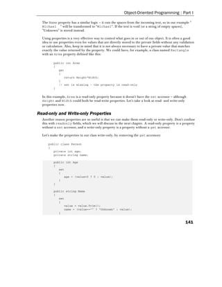 Object-Oriented Programming : Part I

  The Name property has a similar logic – it cuts the spaces from the incoming text, so in our example "
  Michael " will be transformed to "Michael". If the text is void (or a string of empty spaces),
  "Unknown" is stored instead.

  Using properties is a very effective way to control what goes in or out of our object. It is often a good
  idea to use properties even for values that are directly stored to the private fields without any validation
  or calculation. Also, keep in mind that it is not always necessary to have a private value that matches
  exactly the value returned by the property. We could have, for example, a class named Rectangle
  with an Area property defined like this:

          public int Area
          {
             get
             {
                return Height*Width;
             }
             // set is missing – the property is read-only
          }

  In this example, Area is a read-only property because it doesn't have the set accessor – although
  Height and Width could both be read-write properties. Let's take a look at read- and write-only
  properties now.

Read-only and Write-only Properties
  Another reason properties are so useful is that we can make them read-only or write-only. Don't confuse
  this with readonly fields, which we will discuss in the next chapter. A read-only property is a property
  without a set accessor, and a write-only property is a property without a get accessor.

  Let's make the properties in our class write-only, by removing the get accessors:

      public class Person
      {
         private int age;
         private string name;

          public int Age
          {
             set
             {
                age = (value<0 ? 0 : value);
             }
          }

          public string Name
          {
             set
             {
                value = value.Trim();
                name = (value=="" ? "Unknown" : value);
             }


                                                                                                       141
 