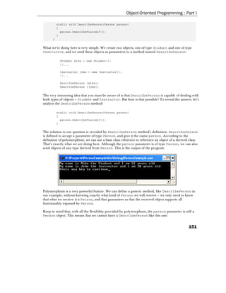 Object-Oriented Programming : Part I

          static void DescribePerson(Person person)
          {
            person.DescribeYourself();
          }
      }

What we're doing here is very simple. We create two objects, one of type Student and one of type
Instructor, and we send these objects as parameters to a method named DescribePerson:

           Student mike = new Student();
           //...

           Instructor john = new Instructor();
           //...

           DescribePerson (mike);
           DescribePerson (john);

The very interesting idea that you must be aware of is that DescribePerson is capable of dealing with
both types of objects – Student and Instructor. But how is that possible? To reveal the answer, let's
analyze the DescribePerson method:

          static void DescribePerson(Person person)
          {
            person.DescribeYourself();
          }

The solution to our question is revealed by DescribePerson method's definition: DescribePerson
is defined to accept a parameter of type Person, and give it the name person. According to the
definition of polymorphism, we can use a base class reference to reference an object of a derived class.
That's exactly what we are doing here. Although the person parameter is of type Person, we can also
send objects of any type derived from Person. This is the output of the program:




Polymorphism is a very powerful feature. We can define a generic method, like DescribePerson in
our example, without knowing exactly what kind of Person we will receive – we only need to know
that what we receive is a Person, and that guarantees us that the received object supports all
functionality exposed by Person.

Keep in mind that, with all the flexibility provided by polymorphism, the person parameter is still a
Person object. This means that we cannot have a DescribePerson like this one:


                                                                                                  151
 