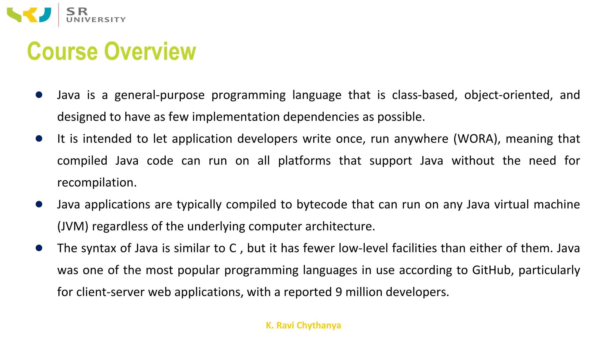 K. Ravi Chythanya
Course Overview
● Java is a general-purpose programming language that is class-based, object-oriented, and
designed to have as few implementation dependencies as possible.
● It is intended to let application developers write once, run anywhere (WORA), meaning that
compiled Java code can run on all platforms that support Java without the need for
recompilation.
● Java applications are typically compiled to bytecode that can run on any Java virtual machine
(JVM) regardless of the underlying computer architecture.
● The syntax of Java is similar to C , but it has fewer low-level facilities than either of them. Java
was one of the most popular programming languages in use according to GitHub, particularly
for client-server web applications, with a reported 9 million developers.
 