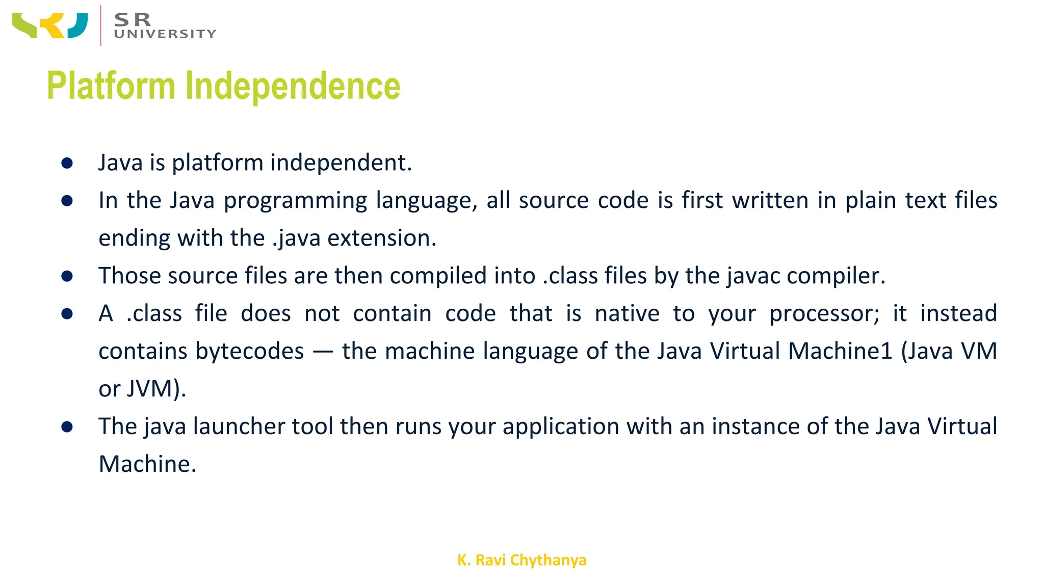 K. Ravi Chythanya
Platform Independence
● Java is platform independent.
● In the Java programming language, all source code is first written in plain text files
ending with the .java extension.
● Those source files are then compiled into .class files by the javac compiler.
● A .class file does not contain code that is native to your processor; it instead
contains bytecodes — the machine language of the Java Virtual Machine1 (Java VM
or JVM).
● The java launcher tool then runs your application with an instance of the Java Virtual
Machine.
 