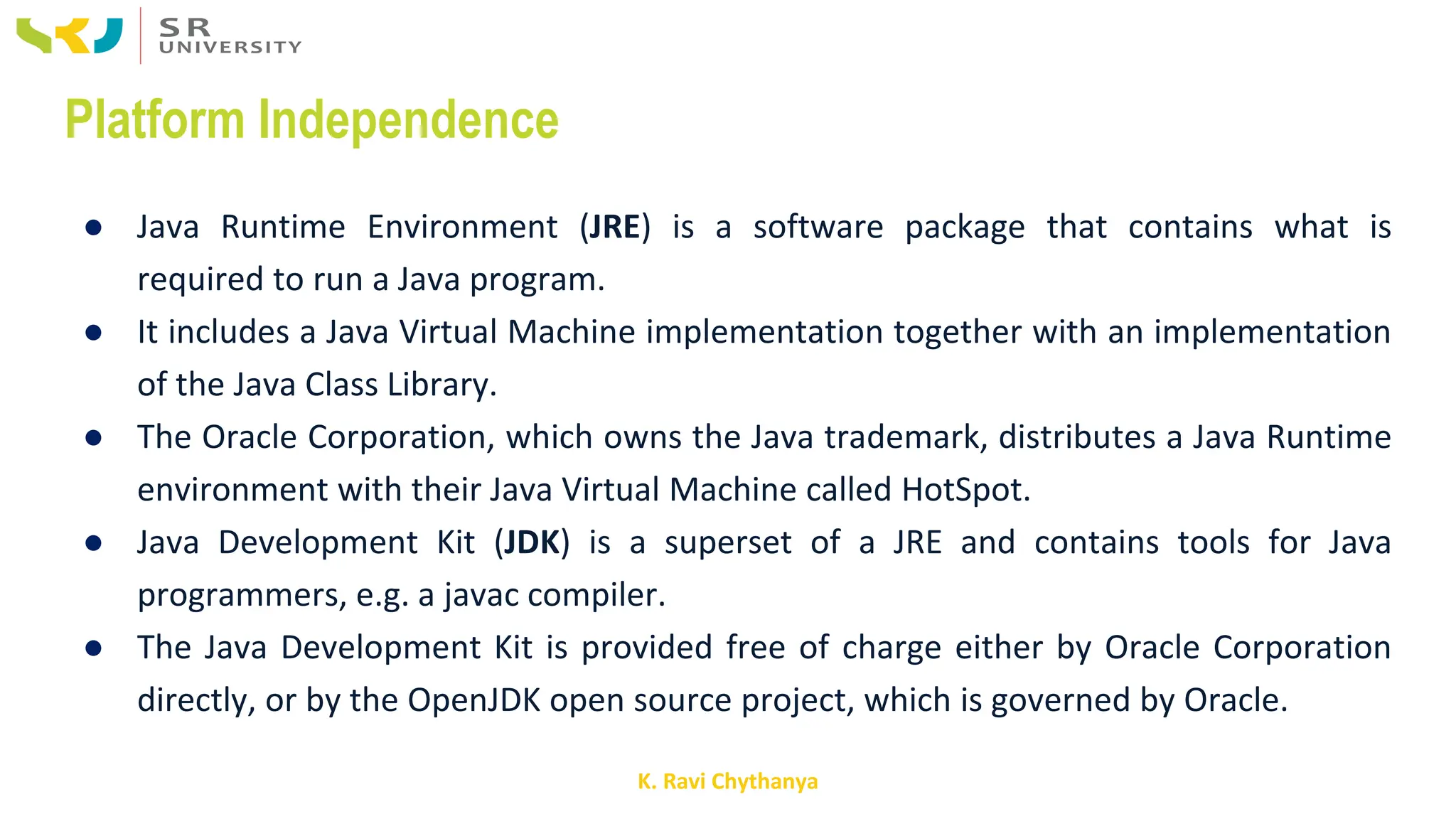 K. Ravi Chythanya
Platform Independence
● Java Runtime Environment (JRE) is a software package that contains what is
required to run a Java program.
● It includes a Java Virtual Machine implementation together with an implementation
of the Java Class Library.
● The Oracle Corporation, which owns the Java trademark, distributes a Java Runtime
environment with their Java Virtual Machine called HotSpot.
● Java Development Kit (JDK) is a superset of a JRE and contains tools for Java
programmers, e.g. a javac compiler.
● The Java Development Kit is provided free of charge either by Oracle Corporation
directly, or by the OpenJDK open source project, which is governed by Oracle.
 