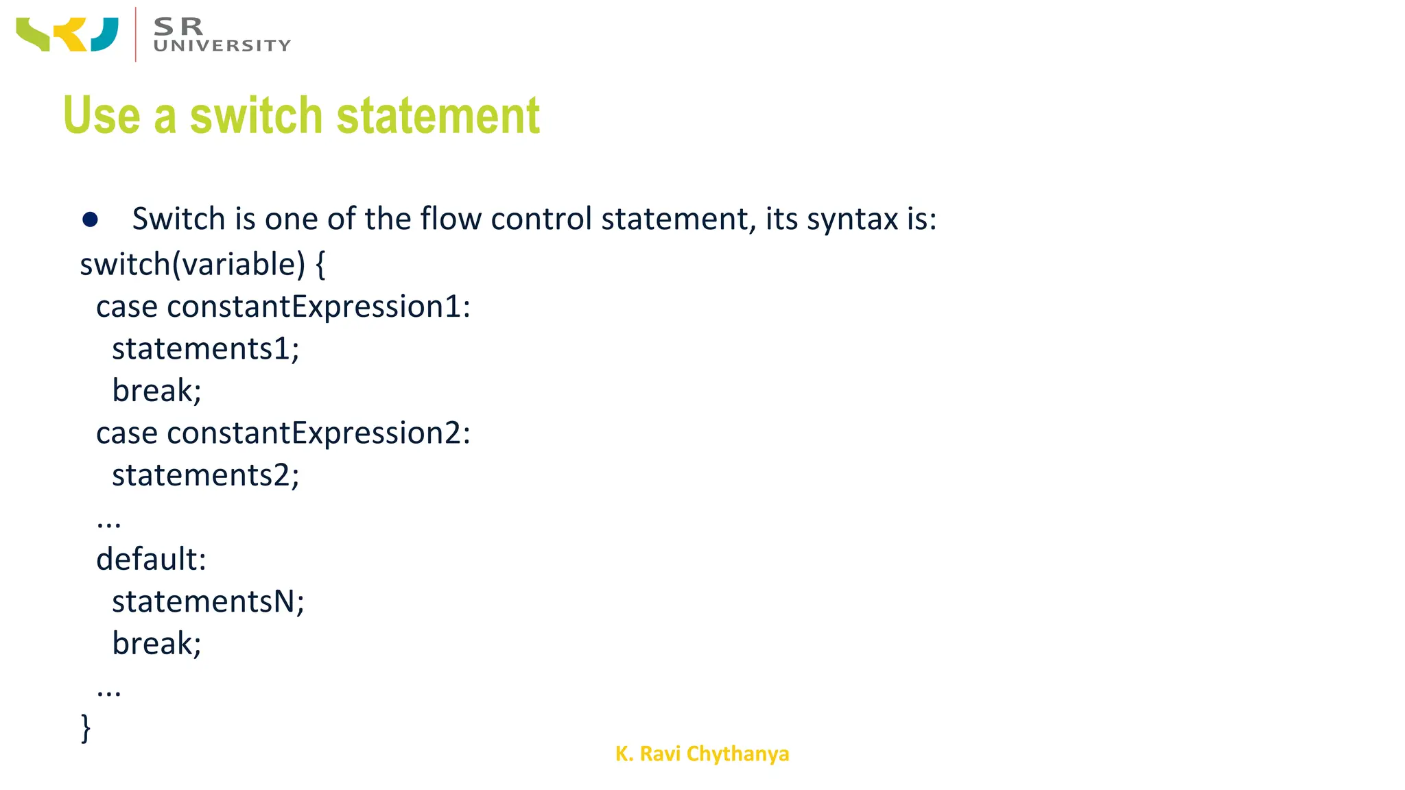 K. Ravi Chythanya
Use a switch statement
● Switch is one of the flow control statement, its syntax is:
switch(variable) {
case constantExpression1:
statements1;
break;
case constantExpression2:
statements2;
...
default:
statementsN;
break;
...
}
 
