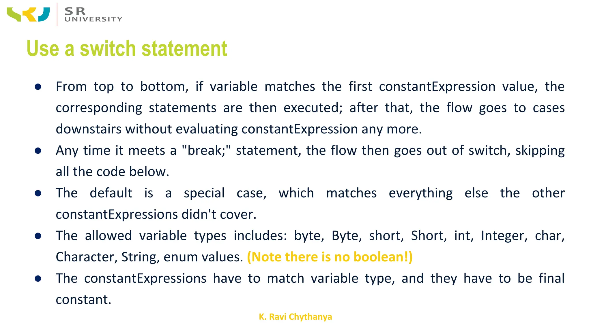 K. Ravi Chythanya
Use a switch statement
● From top to bottom, if variable matches the first constantExpression value, the
corresponding statements are then executed; after that, the flow goes to cases
downstairs without evaluating constantExpression any more.
● Any time it meets a "break;" statement, the flow then goes out of switch, skipping
all the code below.
● The default is a special case, which matches everything else the other
constantExpressions didn't cover.
● The allowed variable types includes: byte, Byte, short, Short, int, Integer, char,
Character, String, enum values. (Note there is no boolean!)
● The constantExpressions have to match variable type, and they have to be final
constant.
 
