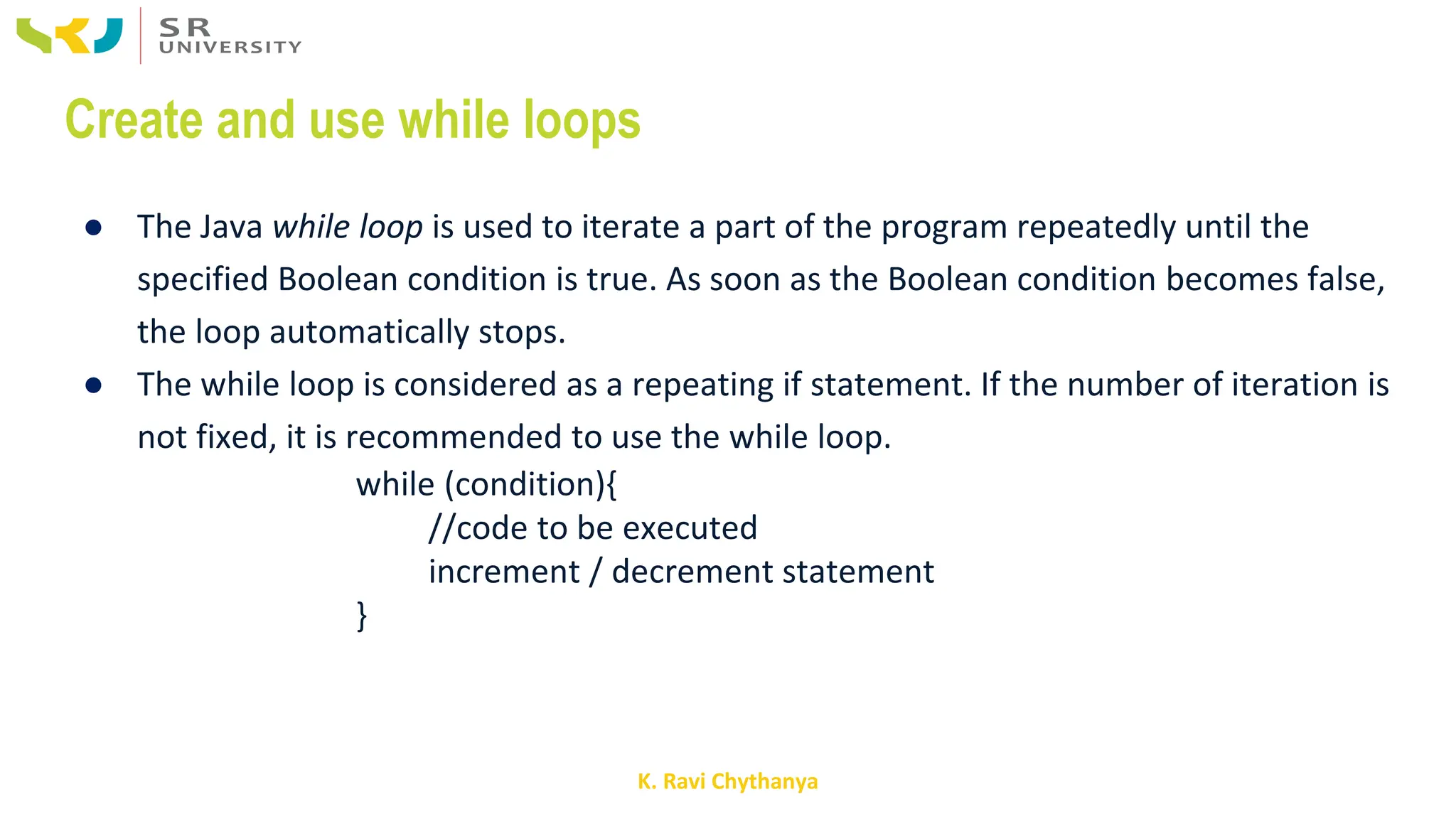 K. Ravi Chythanya
Create and use while loops
● The Java while loop is used to iterate a part of the program repeatedly until the
specified Boolean condition is true. As soon as the Boolean condition becomes false,
the loop automatically stops.
● The while loop is considered as a repeating if statement. If the number of iteration is
not fixed, it is recommended to use the while loop.
while (condition){
//code to be executed
increment / decrement statement
}
 