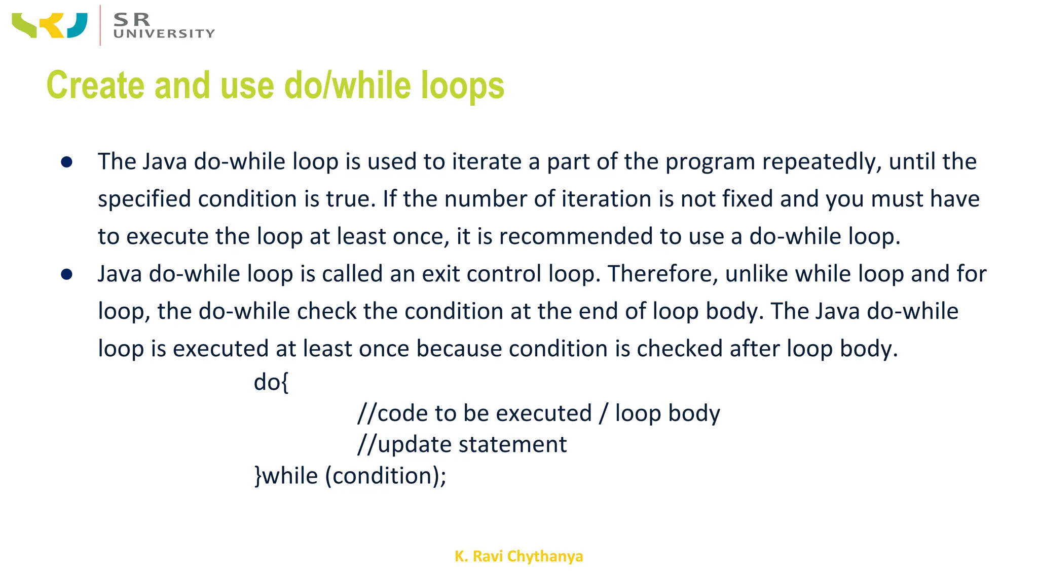K. Ravi Chythanya
Create and use do/while loops
● The Java do-while loop is used to iterate a part of the program repeatedly, until the
specified condition is true. If the number of iteration is not fixed and you must have
to execute the loop at least once, it is recommended to use a do-while loop.
● Java do-while loop is called an exit control loop. Therefore, unlike while loop and for
loop, the do-while check the condition at the end of loop body. The Java do-while
loop is executed at least once because condition is checked after loop body.
do{
//code to be executed / loop body
//update statement
}while (condition);
 