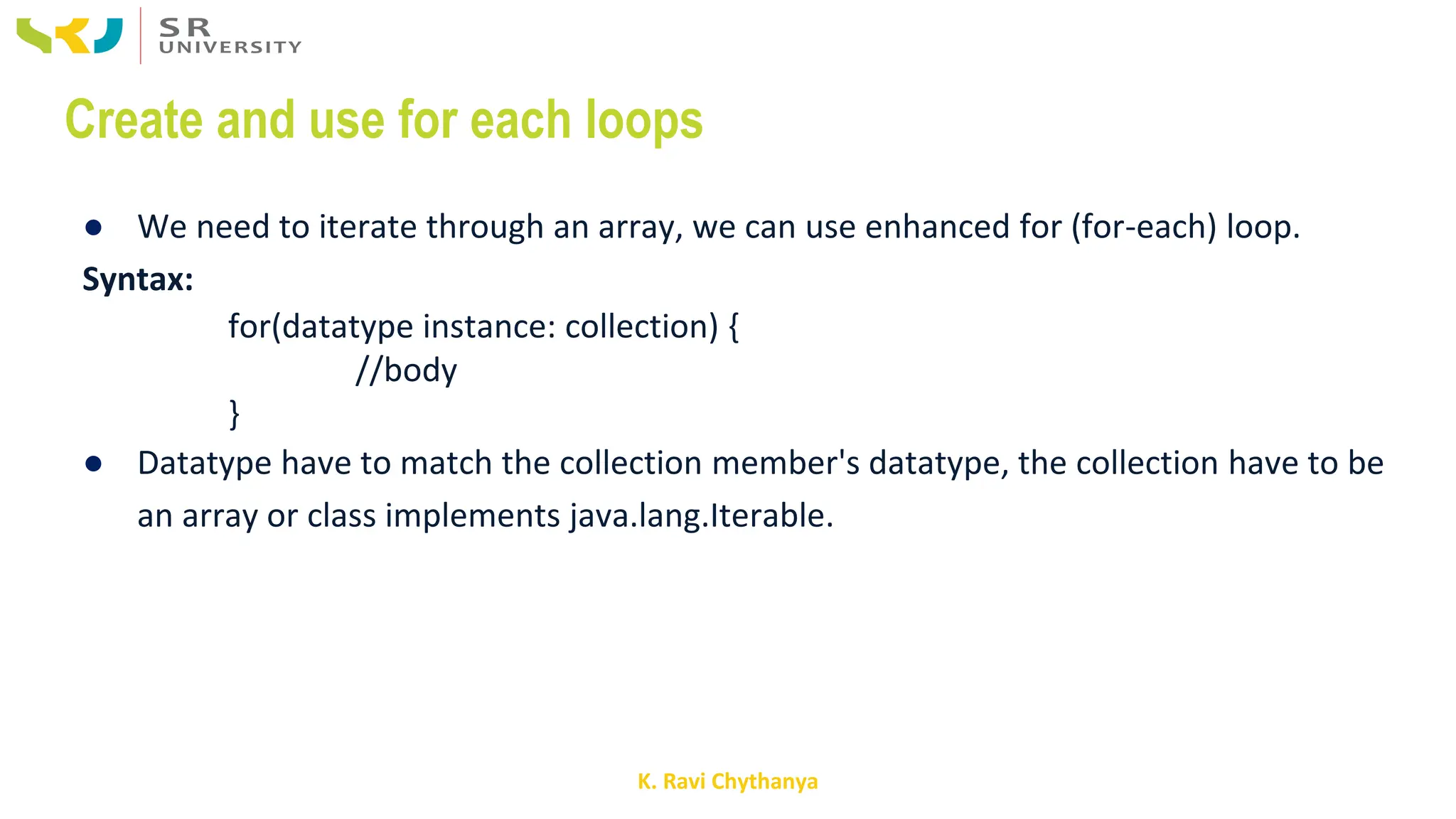 K. Ravi Chythanya
Create and use for each loops
● We need to iterate through an array, we can use enhanced for (for-each) loop.
Syntax:
for(datatype instance: collection) {
//body
}
● Datatype have to match the collection member's datatype, the collection have to be
an array or class implements java.lang.Iterable.
 